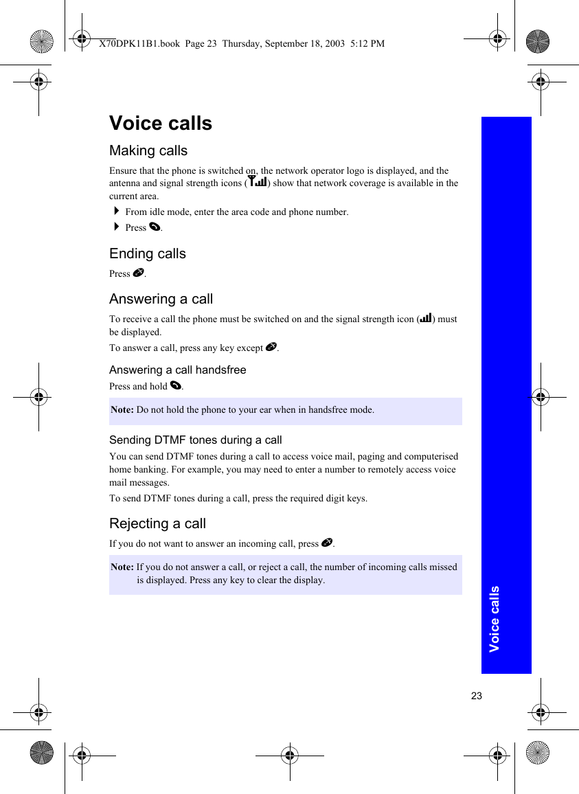 23Voice callsVoice callsMaking callsEnsure that the phone is switched on, the network operator logo is displayed, and the antenna and signal strength icons (ST) show that network coverage is available in the current area.From idle mode, enter the area code and phone number.Press D.Ending callsPress E.Answering a callTo receive a call the phone must be switched on and the signal strength icon (T) must be displayed.To answer a call, press any key except E.Answering a call handsfreePress and hold D.Sending DTMF tones during a callYou can send DTMF tones during a call to access voice mail, paging and computerised home banking. For example, you may need to enter a number to remotely access voice mail messages.To send DTMF tones during a call, press the required digit keys.Rejecting a callIf you do not want to answer an incoming call, press E.Note: Do not hold the phone to your ear when in handsfree mode.Note: If you do not answer a call, or reject a call, the number of incoming calls missed is displayed. Press any key to clear the display.X70DPK11B1.book  Page 23  Thursday, September 18, 2003  5:12 PM