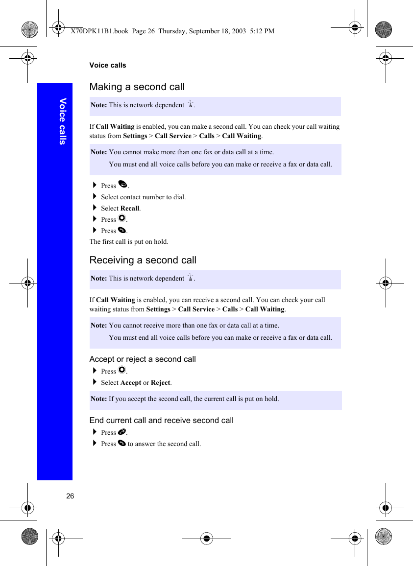 26Voice callsVoice callsMaking a second callIf Call Waiting is enabled, you can make a second call. You can check your call waiting status from Settings &gt; Call Service &gt; Calls &gt; Call Waiting.Press A.Select contact number to dial.Select Recall.Press Q.Press D.The first call is put on hold.Receiving a second callIf Call Waiting is enabled, you can receive a second call. You can check your call waiting status from Settings &gt; Call Service &gt; Calls &gt; Call Waiting.Accept or reject a second callPress Q.Select Accept or Reject.End current call and receive second callPress E.Press D to answer the second call.Note: This is network dependent R.Note: You cannot make more than one fax or data call at a time.Note: You must end all voice calls before you can make or receive a fax or data call.Note: This is network dependent R.Note: You cannot receive more than one fax or data call at a time.Note: You must end all voice calls before you can make or receive a fax or data call.Note: If you accept the second call, the current call is put on hold.X70DPK11B1.book  Page 26  Thursday, September 18, 2003  5:12 PM