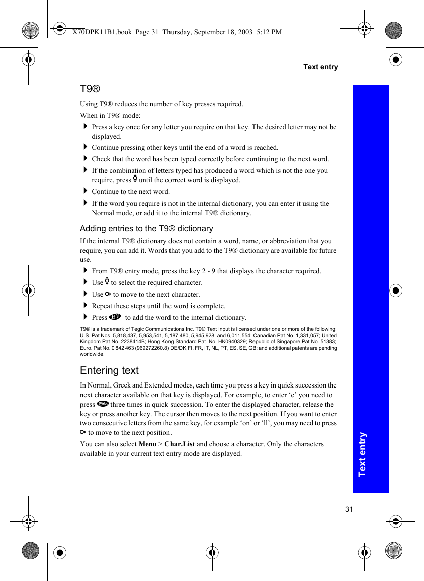 31Text entryText entryT9®Using T9® reduces the number of key presses required.When in T9® mode:Press a key once for any letter you require on that key. The desired letter may not be displayed.Continue pressing other keys until the end of a word is reached.Check that the word has been typed correctly before continuing to the next word.If the combination of letters typed has produced a word which is not the one you require, press e until the correct word is displayed.Continue to the next word.If the word you require is not in the internal dictionary, you can enter it using the Normal mode, or add it to the internal T9® dictionary.Adding entries to the T9® dictionaryIf the internal T9® dictionary does not contain a word, name, or abbreviation that you require, you can add it. Words that you add to the T9® dictionary are available for future use.From T9® entry mode, press the key 2 - 9 that displays the character required.Use e to select the required character.Use c to move to the next character.Repeat these steps until the word is complete.Press # to add the word to the internal dictionary.T9® is a trademark of Tegic Communications Inc. T9® Text Input is licensed under one or more of the following: U.S. Pat Nos. 5,818,437, 5,953,541, 5,187,480, 5,945,928, and 6,011,554; Canadian Pat No. 1,331,057; United Kingdom Pat No. 2238414B; Hong Kong Standard Pat. No. HK0940329; Republic of Singapore Pat No. 51383; Euro. Pat No. 0 842 463 (969272260.8) DE/DK,FI, FR, IT, NL, PT, ES, SE, GB: and additional patents are pending worldwide.Entering textIn Normal, Greek and Extended modes, each time you press a key in quick succession the next character available on that key is displayed. For example, to enter ‘c’ you need to press 2 three times in quick succession. To enter the displayed character, release the key or press another key. The cursor then moves to the next position. If you want to enter two consecutive letters from the same key, for example ‘on’ or ‘ll’, you may need to press c to move to the next position.You can also select Menu &gt; Char.List and choose a character. Only the characters available in your current text entry mode are displayed.X70DPK11B1.book  Page 31  Thursday, September 18, 2003  5:12 PM