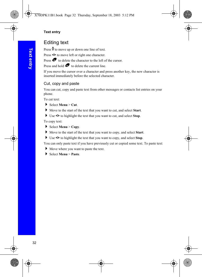 32Text entryText entryEditing textPress e to move up or down one line of text.Press f to move left or right one character.Press B to delete the character to the left of the cursor.Press and hold B to delete the current line.If you move the cursor over a character and press another key, the new character is inserted immediately before the selected character.Cut, copy and pasteYou can cut, copy and paste text from other messages or contacts list entries on your phone.To cut text:Select Menu &gt; Cut.Move to the start of the text that you want to cut, and select Start.Use f to highlight the text that you want to cut, and select Stop.To copy text:Select Menu &gt; Copy.Move to the start of the text that you want to copy, and select Start.Use f to highlight the text that you want to copy, and select Stop.You can only paste text if you have previously cut or copied some text. To paste text:Move where you want to paste the text.Select Menu &gt; Paste.X70DPK11B1.book  Page 32  Thursday, September 18, 2003  5:12 PM