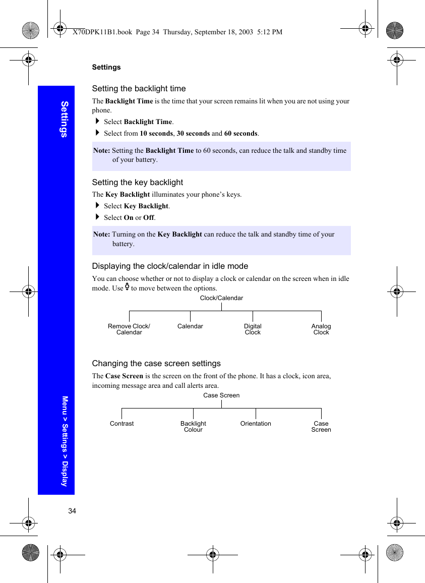 34SettingsSettingsSetting the backlight timeThe Backlight Time is the time that your screen remains lit when you are not using your phone.Select Backlight Time.Select from 10 seconds, 30 seconds and 60 seconds.Setting the key backlightThe Key Backlight illuminates your phone’s keys.Select Key Backlight.Select On or Off.Displaying the clock/calendar in idle modeYou can choose whether or not to display a clock or calendar on the screen when in idle mode. Use e to move between the options.Changing the case screen settingsThe Case Screen is the screen on the front of the phone. It has a clock, icon area, incoming message area and call alerts area.Note: Setting the Backlight Time to 60 seconds, can reduce the talk and standby time of your battery.Note: Turning on the Key Backlight can reduce the talk and standby time of your battery.Clock/CalendarCalendar Digital ClockRemove Clock/ Calendar Analog ClockCase ScreenBacklight Colour OrientationContrast Case ScreenMenu &gt; Settings &gt; DisplayX70DPK11B1.book  Page 34  Thursday, September 18, 2003  5:12 PM