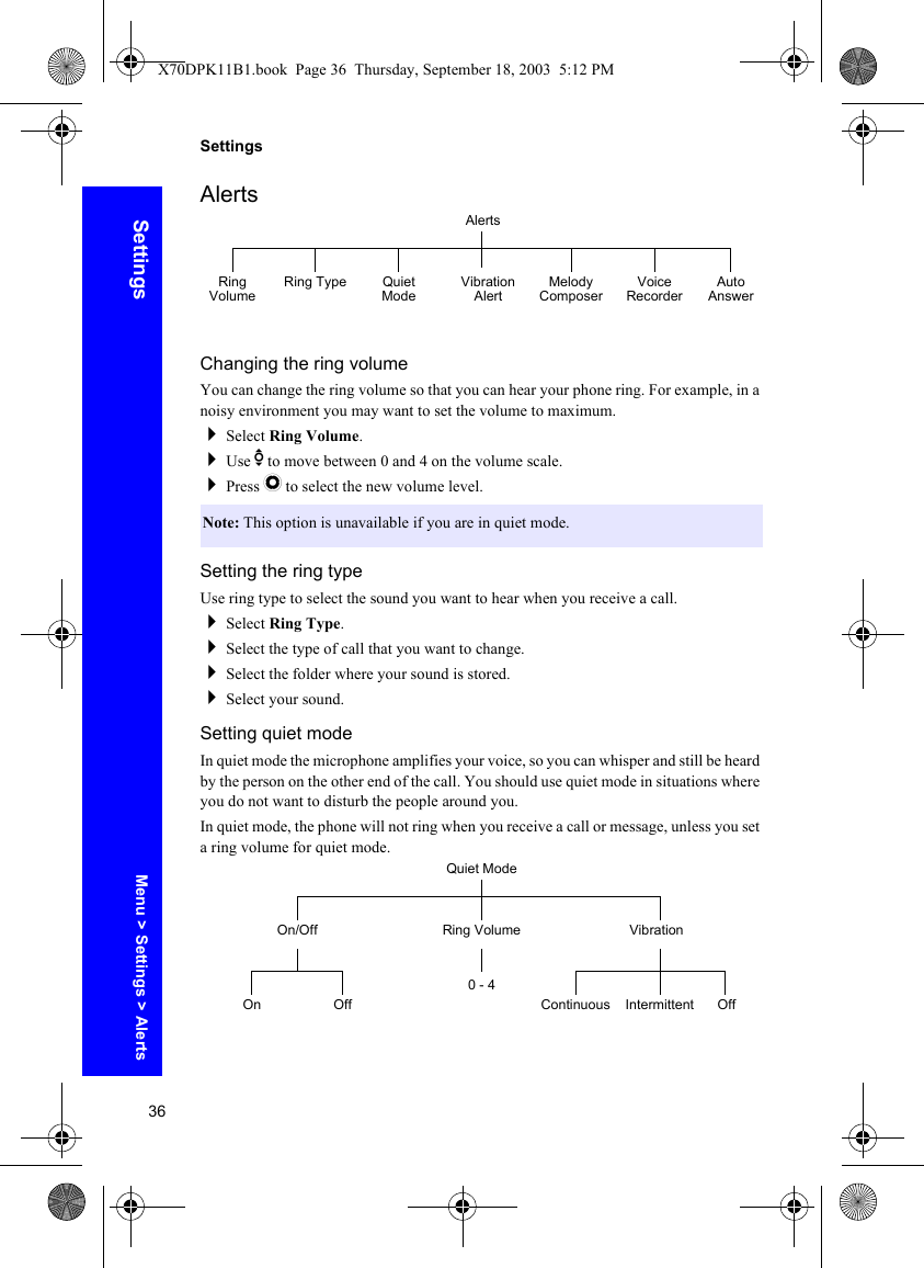 36SettingsSettingsAlertsChanging the ring volumeYou can change the ring volume so that you can hear your phone ring. For example, in a noisy environment you may want to set the volume to maximum.Select Ring Volume.Use e to move between 0 and 4 on the volume scale.Press Q to select the new volume level.Setting the ring typeUse ring type to select the sound you want to hear when you receive a call.Select Ring Type.Select the type of call that you want to change.Select the folder where your sound is stored.Select your sound.Setting quiet modeIn quiet mode the microphone amplifies your voice, so you can whisper and still be heard by the person on the other end of the call. You should use quiet mode in situations where you do not want to disturb the people around you.In quiet mode, the phone will not ring when you receive a call or message, unless you set a ring volume for quiet mode.Note: This option is unavailable if you are in quiet mode.AlertsRing Volume Ring Type Quiet Mode Vibration Alert Melody Composer Voice Recorder Auto AnswerQuiet ModeRing Volume VibrationOn/OffOn Off0 - 4Continuous Intermittent OffMenu &gt; Settings &gt; AlertsX70DPK11B1.book  Page 36  Thursday, September 18, 2003  5:12 PM