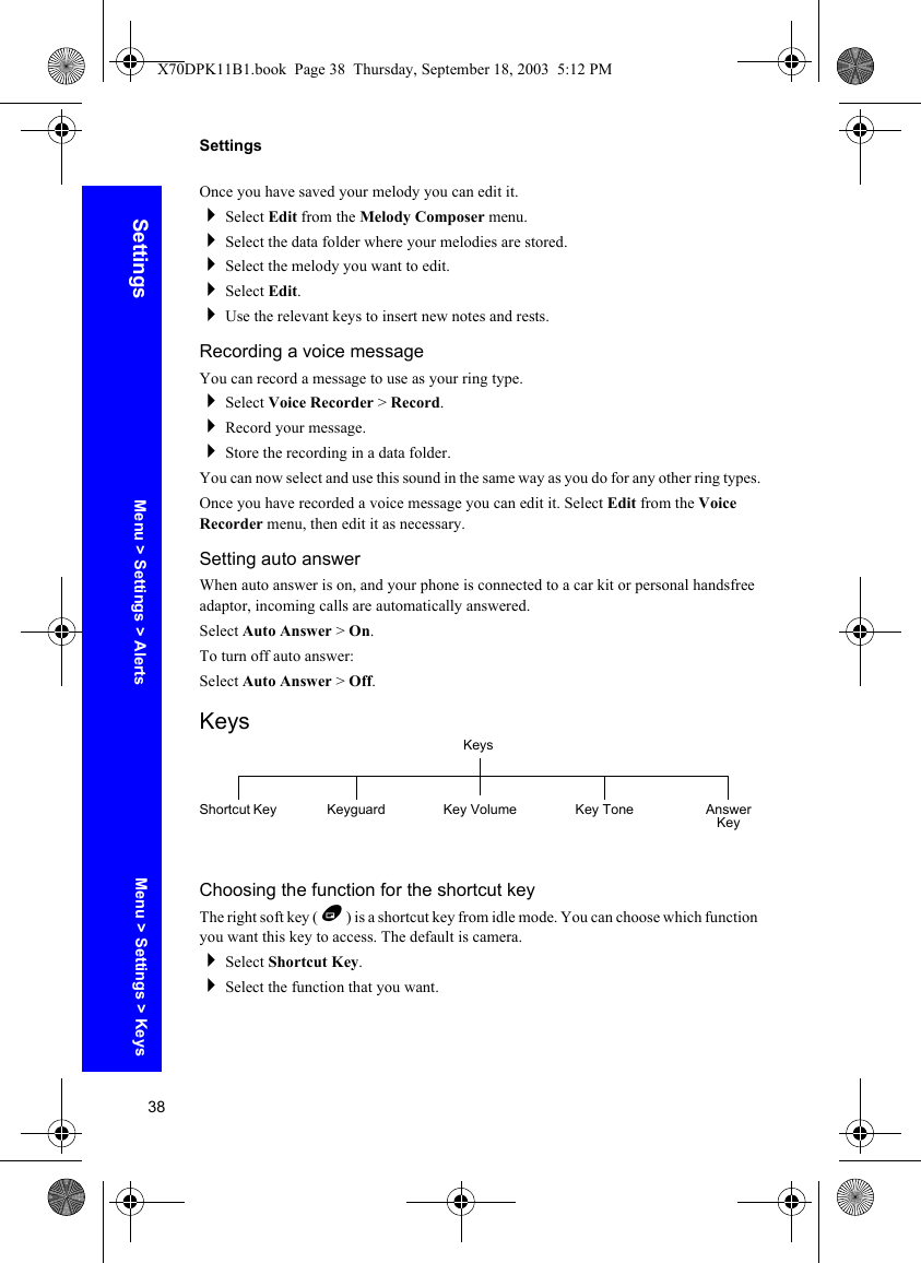 38SettingsSettingsOnce you have saved your melody you can edit it.Select Edit from the Melody Composer menu.Select the data folder where your melodies are stored.Select the melody you want to edit.Select Edit.Use the relevant keys to insert new notes and rests.Recording a voice messageYou can record a message to use as your ring type.Select Voice Recorder &gt; Record.Record your message.Store the recording in a data folder.You can now select and use this sound in the same way as you do for any other ring types.Once you have recorded a voice message you can edit it. Select Edit from the Voice Recorder menu, then edit it as necessary.Setting auto answerWhen auto answer is on, and your phone is connected to a car kit or personal handsfree adaptor, incoming calls are automatically answered. Select Auto Answer &gt; On.To turn off auto answer:Select Auto Answer &gt; Off.KeysChoosing the function for the shortcut keyThe right soft key ( B ) is a shortcut key from idle mode. You can choose which function you want this key to access. The default is camera.Select Shortcut Key.Select the function that you want.KeysShortcut Key Keyguard Key Volume Key Tone Answer KeyMenu &gt; Settings &gt; KeysMenu &gt; Settings &gt; AlertsX70DPK11B1.book  Page 38  Thursday, September 18, 2003  5:12 PM