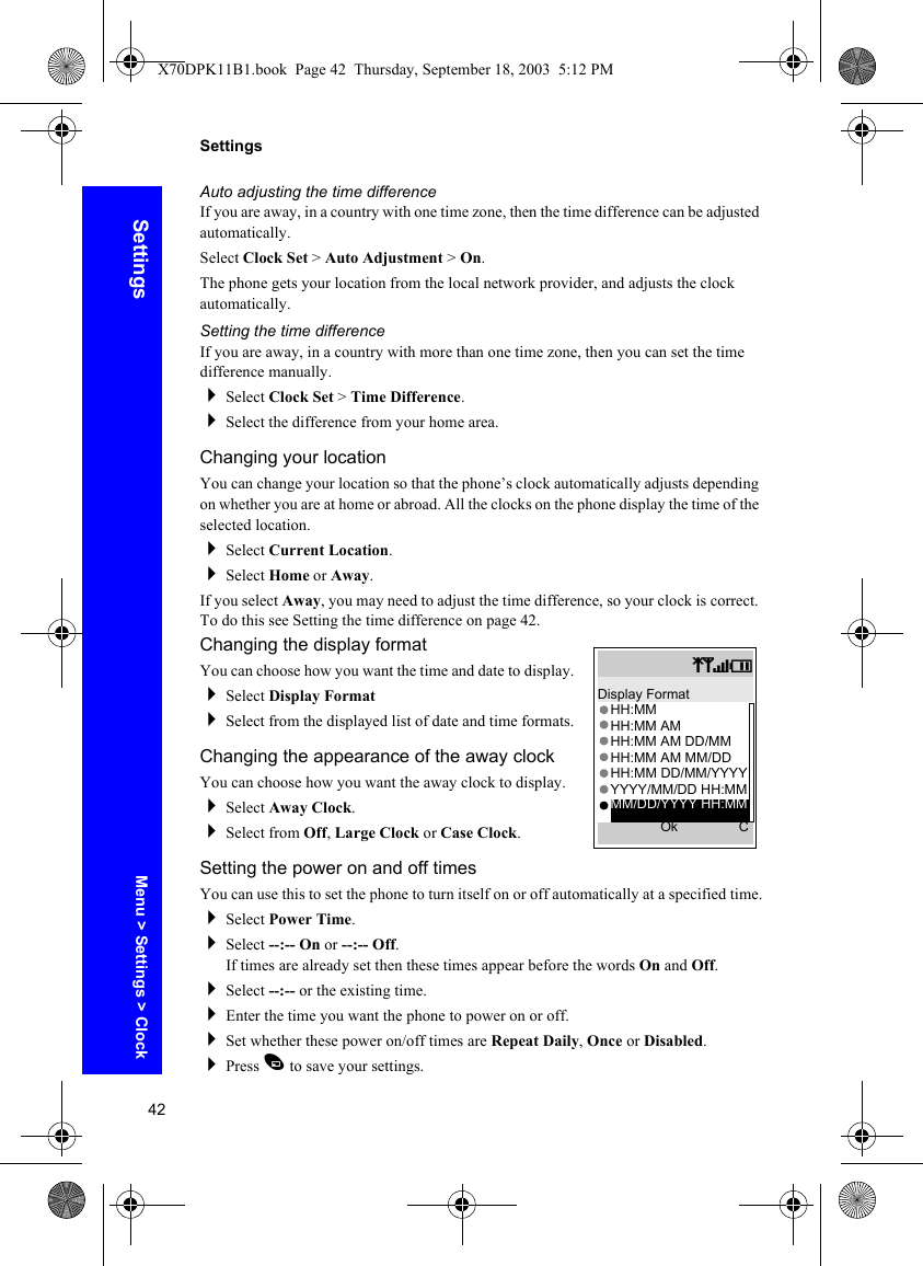 42SettingsSettingsAuto adjusting the time differenceIf you are away, in a country with one time zone, then the time difference can be adjusted automatically.Select Clock Set &gt; Auto Adjustment &gt; On.The phone gets your location from the local network provider, and adjusts the clock automatically.Setting the time differenceIf you are away, in a country with more than one time zone, then you can set the time difference manually. Select Clock Set &gt; Time Difference.Select the difference from your home area.Changing your locationYou can change your location so that the phone’s clock automatically adjusts depending on whether you are at home or abroad. All the clocks on the phone display the time of the selected location.Select Current Location.Select Home or Away.If you select Away, you may need to adjust the time difference, so your clock is correct. To do this see Setting the time difference on page 42.Changing the display formatYou can choose how you want the time and date to display.Select Display FormatSelect from the displayed list of date and time formats.Changing the appearance of the away clockYou can choose how you want the away clock to display.Select Away Clock.Select from Off, Large Clock or Case Clock.Setting the power on and off timesYou can use this to set the phone to turn itself on or off automatically at a specified time.Select Power Time.Select --:-- On or --:-- Off.If times are already set then these times appear before the words On and Off.Select --:-- or the existing time.Enter the time you want the phone to power on or off.Set whether these power on/off times are Repeat Daily, Once or Disabled.Press A to save your settings.qSTIDisplay FormatHH:MMHH:MM AMHH:MM AM DD/MMHH:MM AM MM/DDHH:MM DD/MM/YYYYYYYY/MM/DD HH:MMOk CMM/DD/YYYY HH:MMMenu &gt; Settings &gt; ClockX70DPK11B1.book  Page 42  Thursday, September 18, 2003  5:12 PM