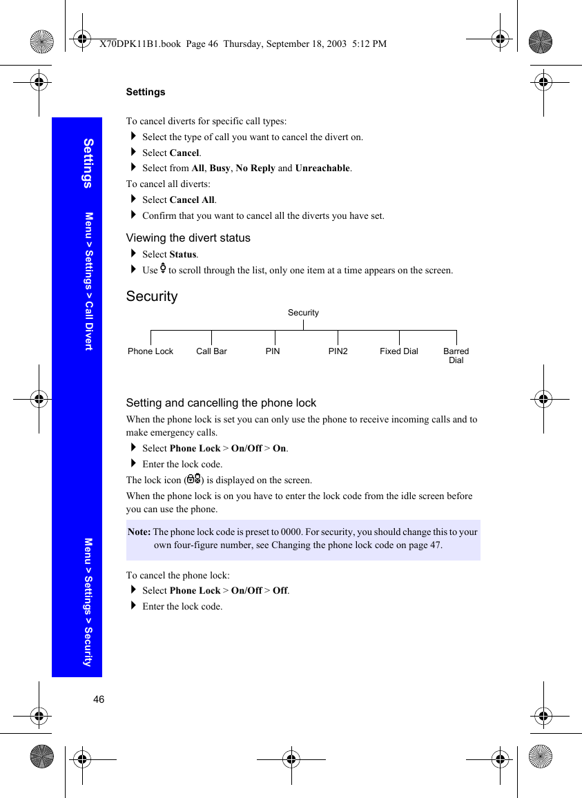 46SettingsSettingsTo cancel diverts for specific call types:Select the type of call you want to cancel the divert on.Select Cancel.Select from All, Busy, No Reply and Unreachable.To cancel all diverts:Select Cancel All.Confirm that you want to cancel all the diverts you have set.Viewing the divert statusSelect Status.Use e to scroll through the list, only one item at a time appears on the screen.SecuritySetting and cancelling the phone lockWhen the phone lock is set you can only use the phone to receive incoming calls and to make emergency calls.Select Phone Lock &gt; On/Off &gt; On.Enter the lock code.The lock icon (O) is displayed on the screen.When the phone lock is on you have to enter the lock code from the idle screen before you can use the phone.To cancel the phone lock:Select Phone Lock &gt; On/Off &gt; Off.Enter the lock code.Note: The phone lock code is preset to 0000. For security, you should change this to your own four-figure number, see Changing the phone lock code on page 47.SecurityPhone Lock Call Bar PIN Fixed Dial Barred DialPIN2Menu &gt; Settings &gt; Call Divert Menu &gt; Settings &gt; SecurityX70DPK11B1.book  Page 46  Thursday, September 18, 2003  5:12 PM