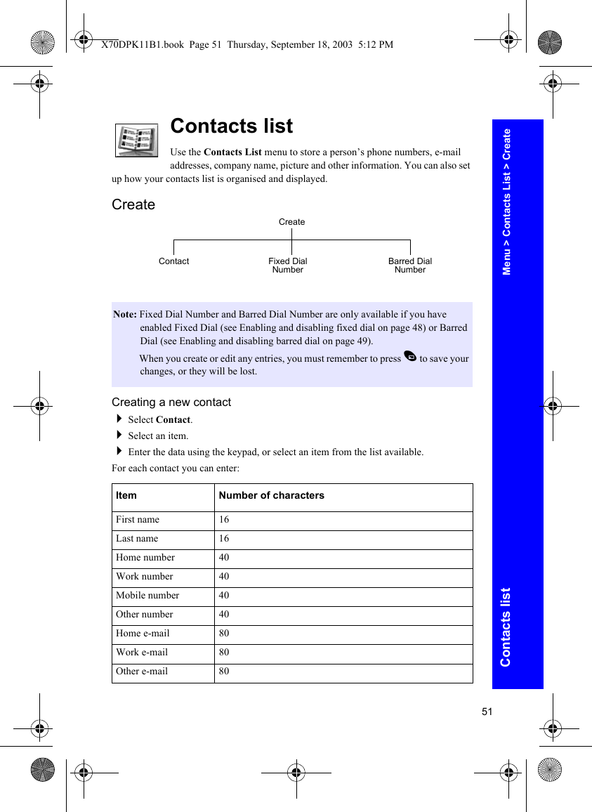 51Contacts listContacts listUse the Contacts List menu to store a person’s phone numbers, e-mail addresses, company name, picture and other information. You can also set up how your contacts list is organised and displayed.CreateCreating a new contactSelect Contact.Select an item.Enter the data using the keypad, or select an item from the list available.For each contact you can enter:Note: Fixed Dial Number and Barred Dial Number are only available if you have enabled Fixed Dial (see Enabling and disabling fixed dial on page 48) or Barred Dial (see Enabling and disabling barred dial on page 49).Note: When you create or edit any entries, you must remember to press A to save your changes, or they will be lost.Item Number of charactersFirst name 16Last name 16Home number 40Work number 40Mobile number 40Other number 40Home e-mail 80Work e-mail 80Other e-mail 80CreateFixed Dial Number Barred Dial NumberContactMenu &gt; Contacts List &gt; CreateX70DPK11B1.book  Page 51  Thursday, September 18, 2003  5:12 PM