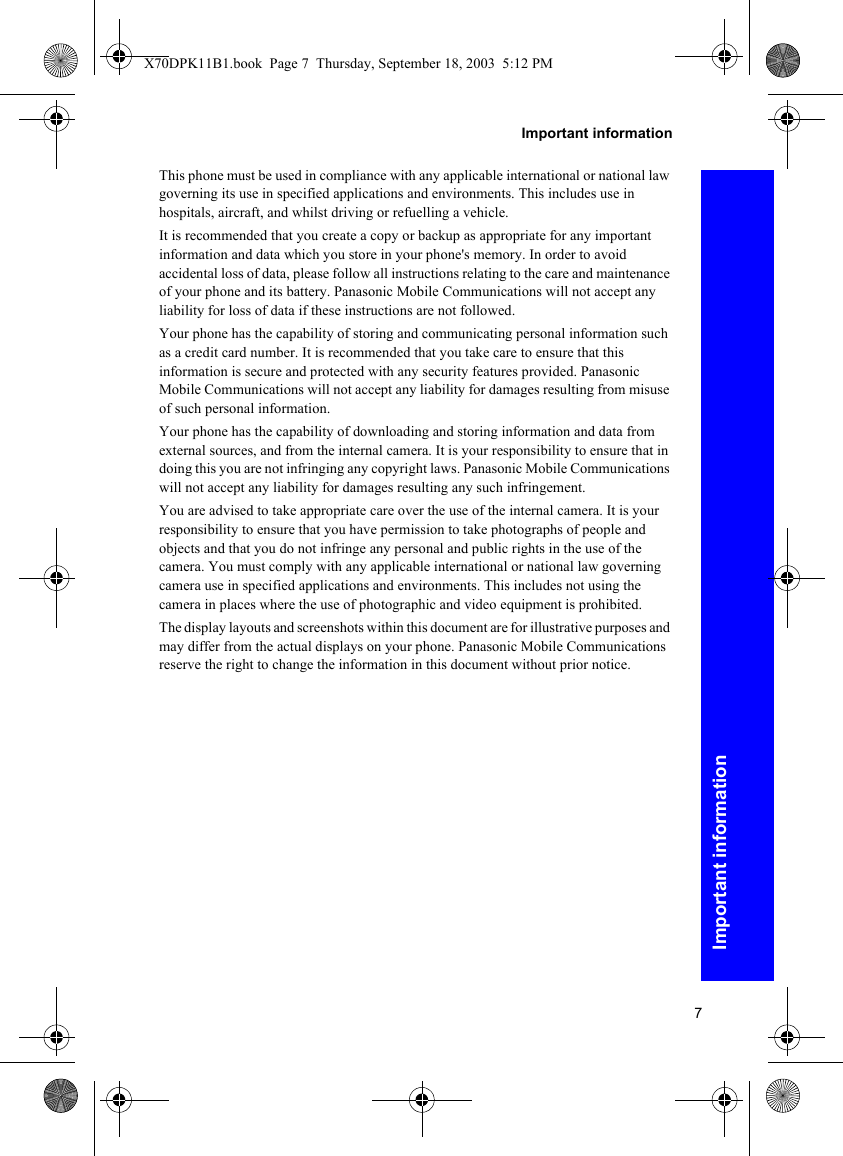 7Important informationImportant informationThis phone must be used in compliance with any applicable international or national law governing its use in specified applications and environments. This includes use in hospitals, aircraft, and whilst driving or refuelling a vehicle.It is recommended that you create a copy or backup as appropriate for any important information and data which you store in your phone&apos;s memory. In order to avoid accidental loss of data, please follow all instructions relating to the care and maintenance of your phone and its battery. Panasonic Mobile Communications will not accept any liability for loss of data if these instructions are not followed.Your phone has the capability of storing and communicating personal information such as a credit card number. It is recommended that you take care to ensure that this information is secure and protected with any security features provided. Panasonic Mobile Communications will not accept any liability for damages resulting from misuse of such personal information.Your phone has the capability of downloading and storing information and data from external sources, and from the internal camera. It is your responsibility to ensure that in doing this you are not infringing any copyright laws. Panasonic Mobile Communications will not accept any liability for damages resulting any such infringement.You are advised to take appropriate care over the use of the internal camera. It is your responsibility to ensure that you have permission to take photographs of people and objects and that you do not infringe any personal and public rights in the use of the camera. You must comply with any applicable international or national law governing camera use in specified applications and environments. This includes not using the camera in places where the use of photographic and video equipment is prohibited.The display layouts and screenshots within this document are for illustrative purposes and may differ from the actual displays on your phone. Panasonic Mobile Communications reserve the right to change the information in this document without prior notice.X70DPK11B1.book  Page 7  Thursday, September 18, 2003  5:12 PM