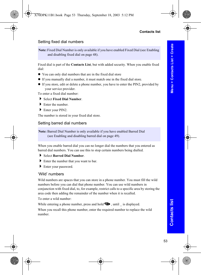 53Contacts listContacts listSetting fixed dial numbersFixed dial is part of the Contacts List, but with added security. When you enable fixed dial:zYou can only dial numbers that are in the fixed dial storezIf you manually dial a number, it must match one in the fixed dial store.zIf you store, edit or delete a phone number, you have to enter the PIN2, provided by your service provider.To enter a fixed dial number:Select Fixed Dial Number.Enter the number.Enter your PIN2.The number is stored in your fixed dial store.Setting barred dial numbersWhen you enable barred dial you can no longer dial the numbers that you entered as barred dial numbers. You can use this to stop certain numbers being dialled.Select Barred Dial Number.Enter the number that you want to bar.Enter your password.‘Wild’ numbersWild numbers are spaces that you can store in a phone number. You must fill the wild numbers before you can dial that phone number. You can use wild numbers in conjunction with fixed dial, to, for example, restrict calls to a specific area by storing the area code then adding the remainder of the number when it is recalled.To enter a wild number:While entering a phone number, press and hold 0, until _ is displayed.When you recall this phone number, enter the required number to replace the wild number.Note: Fixed Dial Number is only available if you have enabled Fixed Dial (see Enabling and disabling fixed dial on page 48).Note: Barred Dial Number is only available if you have enabled Barred Dial (see Enabling and disabling barred dial on page 49).Menu &gt; Contacts List &gt; CreateX70DPK11B1.book  Page 53  Thursday, September 18, 2003  5:12 PM