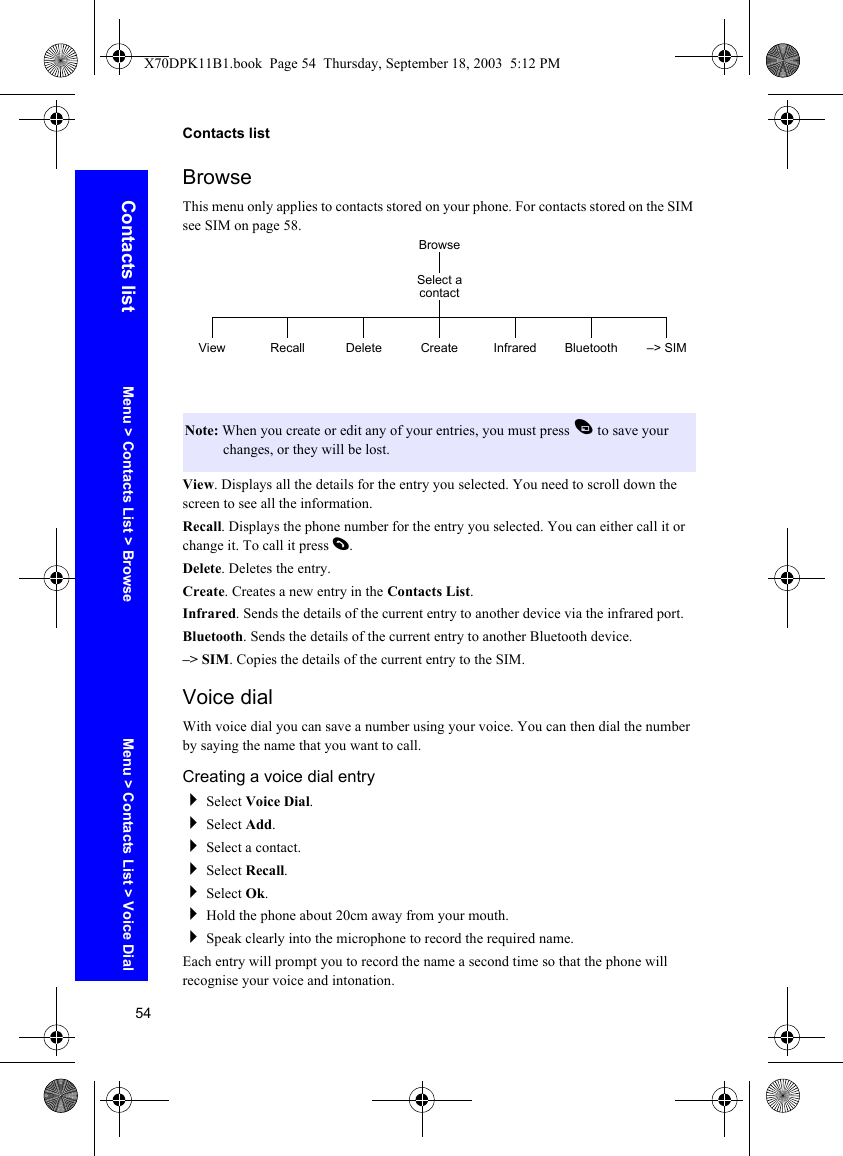 54Contacts listContacts listBrowseThis menu only applies to contacts stored on your phone. For contacts stored on the SIM see SIM on page 58.View. Displays all the details for the entry you selected. You need to scroll down the screen to see all the information.Recall. Displays the phone number for the entry you selected. You can either call it or change it. To call it press D.Delete. Deletes the entry. Create. Creates a new entry in the Contacts List. Infrared. Sends the details of the current entry to another device via the infrared port.Bluetooth. Sends the details of the current entry to another Bluetooth device.–&gt; SIM. Copies the details of the current entry to the SIM.Voice dialWith voice dial you can save a number using your voice. You can then dial the number by saying the name that you want to call.Creating a voice dial entrySelect Voice Dial.Select Add.Select a contact.Select Recall.Select Ok.Hold the phone about 20cm away from your mouth.Speak clearly into the microphone to record the required name.Each entry will prompt you to record the name a second time so that the phone will recognise your voice and intonation.Note: When you create or edit any of your entries, you must press A to save your changes, or they will be lost.BrowseView RecallSelect a contactCreate Infrared Bluetooth –&gt; SIMDeleteMenu &gt; Contacts List &gt; Browse Menu &gt; Contacts List &gt; Voice DialX70DPK11B1.book  Page 54  Thursday, September 18, 2003  5:12 PM