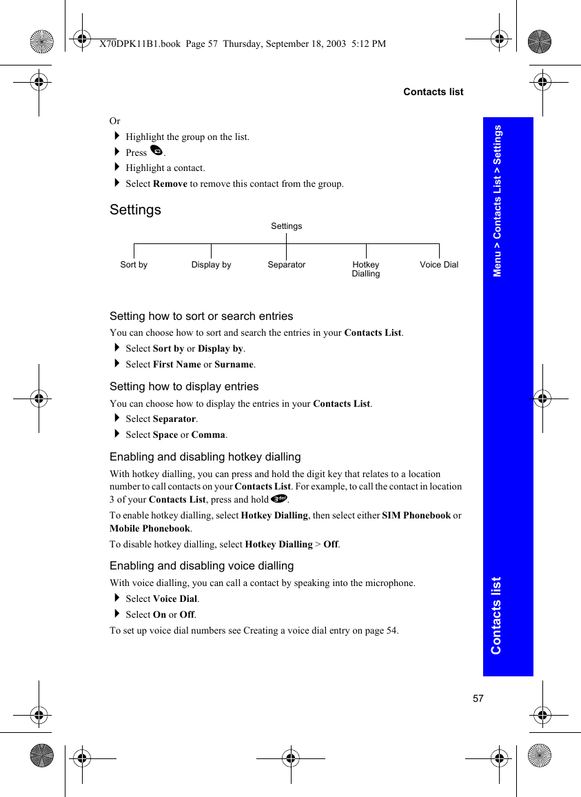 57Contacts listContacts listOrHighlight the group on the list.Press A.Highlight a contact.Select Remove to remove this contact from the group.SettingsSetting how to sort or search entriesYou can choose how to sort and search the entries in your Contacts List.Select Sort by or Display by.Select First Name or Surname.Setting how to display entriesYou can choose how to display the entries in your Contacts List.Select Separator.Select Space or Comma.Enabling and disabling hotkey diallingWith hotkey dialling, you can press and hold the digit key that relates to a location number to call contacts on your Contacts List. For example, to call the contact in location 3 of your Contacts List, press and hold 3.To enable hotkey dialling, select Hotkey Dialling, then select either SIM Phonebook or Mobile Phonebook.To disable hotkey dialling, select Hotkey Dialling &gt; Off.Enabling and disabling voice diallingWith voice dialling, you can call a contact by speaking into the microphone.Select Voice Dial.Select On or Off.To set up voice dial numbers see Creating a voice dial entry on page 54.SettingsSort by Display by Separator Hotkey Dialling Voice DialMenu &gt; Contacts List &gt; SettingsX70DPK11B1.book  Page 57  Thursday, September 18, 2003  5:12 PM