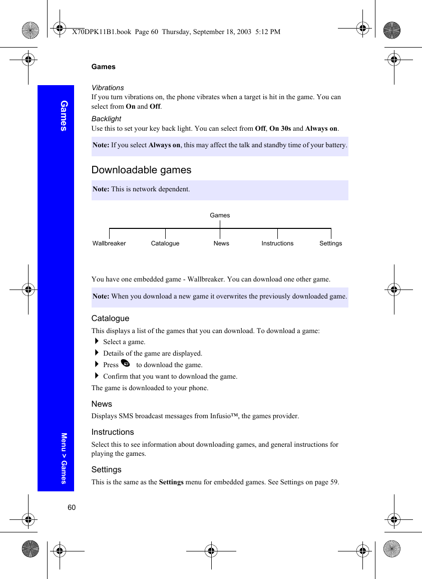 60GamesGamesVibrationsIf you turn vibrations on, the phone vibrates when a target is hit in the game. You can select from On and Off.BacklightUse this to set your key back light. You can select from Off, On 30s and Always on.Downloadable gamesYou have one embedded game - Wallbreaker. You can download one other game.CatalogueThis displays a list of the games that you can download. To download a game:Select a game.Details of the game are displayed.Press A to download the game.Confirm that you want to download the game.The game is downloaded to your phone.NewsDisplays SMS broadcast messages from Infusio™, the games provider.InstructionsSelect this to see information about downloading games, and general instructions for playing the games.SettingsThis is the same as the Settings menu for embedded games. See Settings on page 59.Note: If you select Always on, this may affect the talk and standby time of your battery.Note: This is network dependent.Note: When you download a new game it overwrites the previously downloaded game.GamesWallbreaker Catalogue News Instructions SettingsMenu &gt; GamesX70DPK11B1.book  Page 60  Thursday, September 18, 2003  5:12 PM