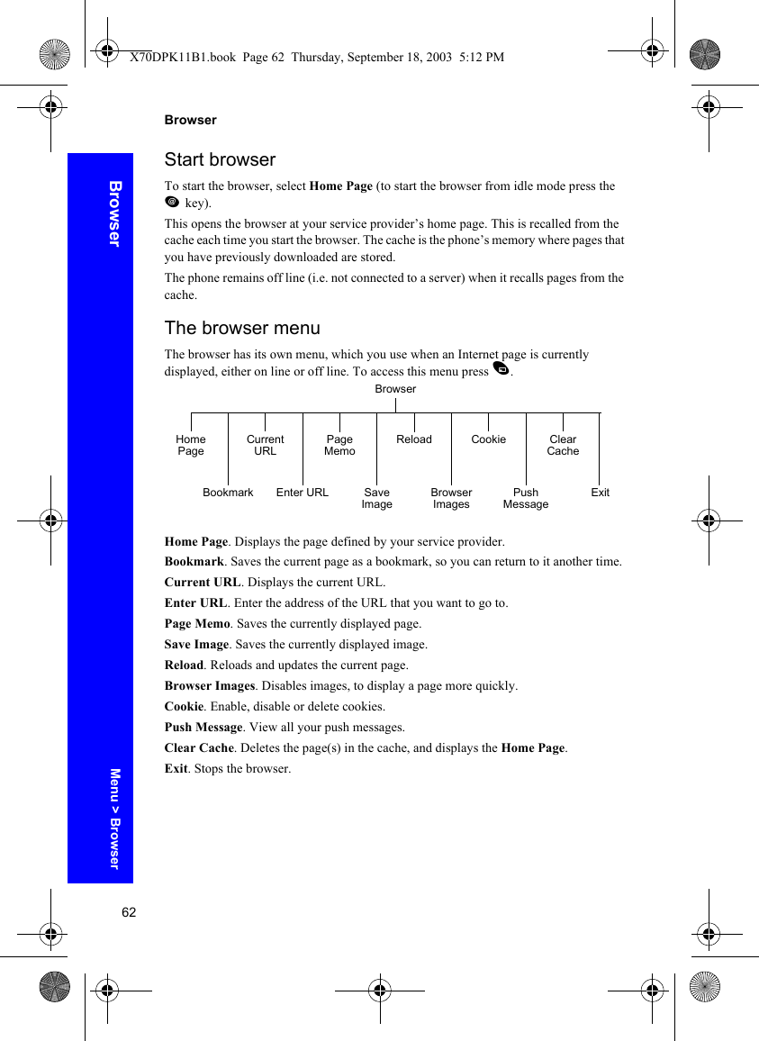 62BrowserBrowserStart browserTo start the browser, select Home Page (to start the browser from idle mode press the jkey).This opens the browser at your service provider’s home page. This is recalled from the cache each time you start the browser. The cache is the phone’s memory where pages that you have previously downloaded are stored.The phone remains off line (i.e. not connected to a server) when it recalls pages from the cache.The browser menuThe browser has its own menu, which you use when an Internet page is currently displayed, either on line or off line. To access this menu press A.Home Page. Displays the page defined by your service provider.Bookmark. Saves the current page as a bookmark, so you can return to it another time.Current URL. Displays the current URL.Enter URL. Enter the address of the URL that you want to go to.Page Memo. Saves the currently displayed page.Save Image. Saves the currently displayed image.Reload. Reloads and updates the current page.Browser Images. Disables images, to display a page more quickly.Cookie. Enable, disable or delete cookies.Push Message. View all your push messages.Clear Cache. Deletes the page(s) in the cache, and displays the Home Page.Exit. Stops the browser.BrowserHome PageBookmark Enter URLPage MemoBrowser ImagesClear CacheExitCurrent URLSave ImageReloadPush MessageCookieMenu &gt; BrowserX70DPK11B1.book  Page 62  Thursday, September 18, 2003  5:12 PM