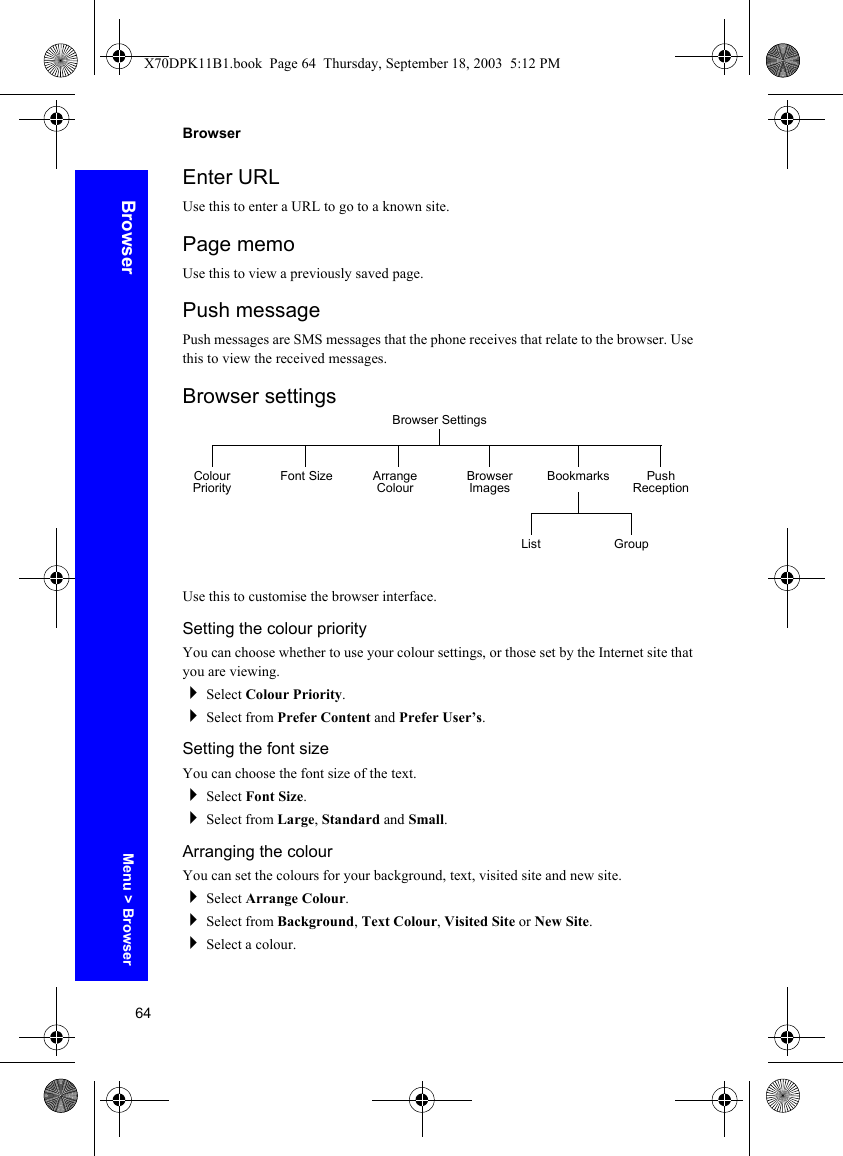 64BrowserBrowserEnter URLUse this to enter a URL to go to a known site.Page memoUse this to view a previously saved page.Push messagePush messages are SMS messages that the phone receives that relate to the browser. Use this to view the received messages.Browser settingsUse this to customise the browser interface.Setting the colour priorityYou can choose whether to use your colour settings, or those set by the Internet site that you are viewing.Select Colour Priority.Select from Prefer Content and Prefer User’s.Setting the font sizeYou can choose the font size of the text.Select Font Size.Select from Large, Standard and Small.Arranging the colourYou can set the colours for your background, text, visited site and new site.Select Arrange Colour.Select from Background, Text Colour, Visited Site or New Site.Select a colour.Browser SettingsColour Priority Font Size Arrange Colour Bookmarks Push ReceptionBrowser ImagesList GroupMenu &gt; BrowserX70DPK11B1.book  Page 64  Thursday, September 18, 2003  5:12 PM