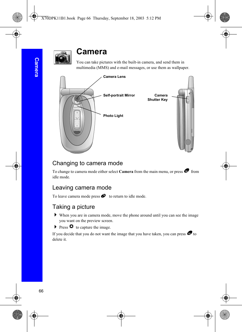 66CameraCameraYou can take pictures with the built-in camera, and send them in multimedia (MMS) and e-mail messages, or use them as wallpaper.Changing to camera modeTo change to camera mode either select Camera from the main menu, or press B from idle mode.Leaving camera modeTo leave camera mode press E to return to idle mode.Taking a pictureWhen you are in camera mode, move the phone around until you can see the image you want on the preview screen.Press Q to capture the image.If you decide that you do not want the image that you have taken, you can press B  to delete it.Camera LensSelf-portrait Mirror CameraShutter KeyPhoto LightX70DPK11B1.book  Page 66  Thursday, September 18, 2003  5:12 PM