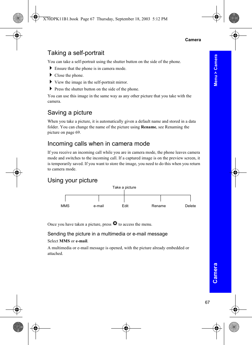 67CameraCameraTaking a self-portraitYou can take a self-portrait using the shutter button on the side of the phone.Ensure that the phone is in camera mode.Close the phone.View the image in the self-portrait mirror.Press the shutter button on the side of the phone.You can use this image in the same way as any other picture that you take with the camera.Saving a pictureWhen you take a picture, it is automatically given a default name and stored in a data folder. You can change the name of the picture using Rename, see Renaming the picture on page 69.Incoming calls when in camera modeIf you receive an incoming call while you are in camera mode, the phone leaves camera mode and switches to the incoming call. If a captured image is on the preview screen, it is temporarily saved. If you want to store the image, you need to do this when you return to camera mode.Using your pictureOnce you have taken a picture, press Q to access the menu.Sending the picture in a multimedia or e-mail messageSelect MMS or e-mail.A multimedia or e-mail message is opened, with the picture already embedded or attached.Take a pictureMMS e-mail Edit Rename DeleteMenu &gt; CameraX70DPK11B1.book  Page 67  Thursday, September 18, 2003  5:12 PM
