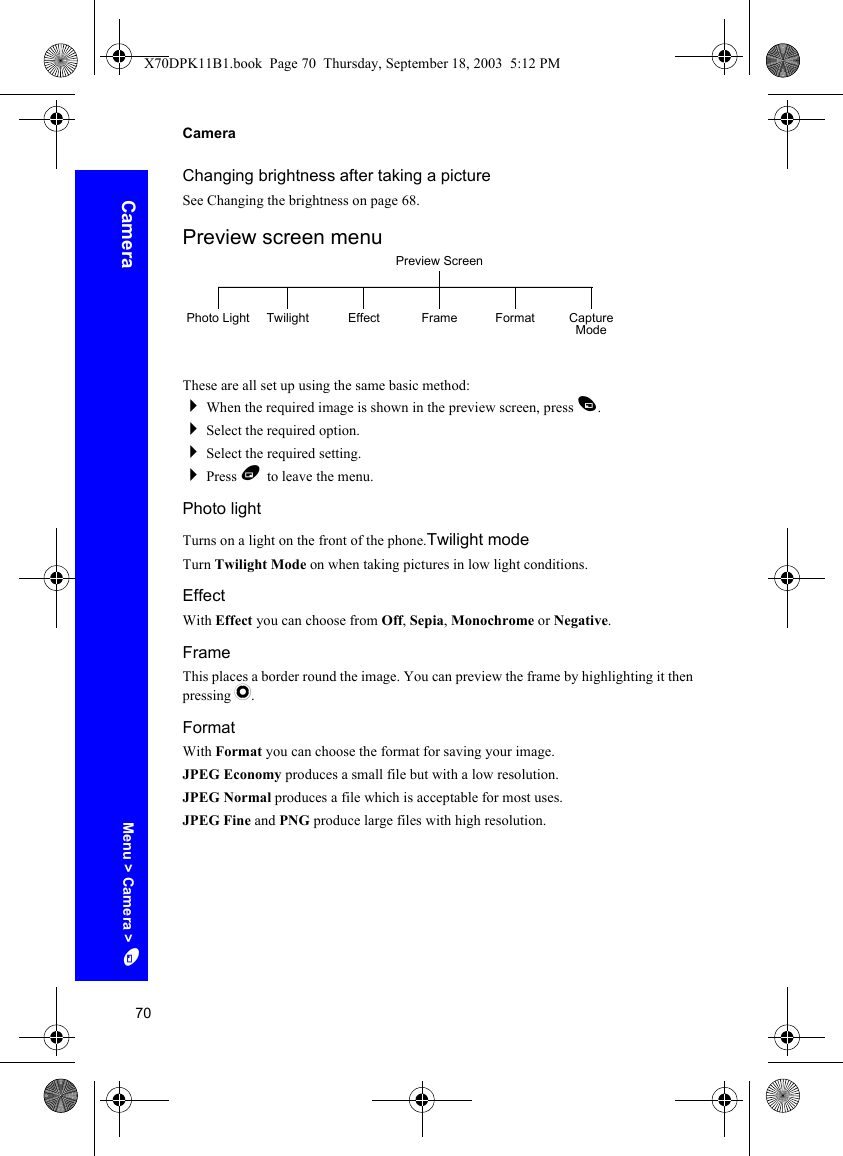 70CameraCameraChanging brightness after taking a pictureSee Changing the brightness on page 68.Preview screen menuThese are all set up using the same basic method:When the required image is shown in the preview screen, press A.Select the required option.Select the required setting.Press B to leave the menu.Photo lightTurns on a light on the front of the phone.Twilight modeTurn Twilight Mode on when taking pictures in low light conditions.EffectWith Effect you can choose from Off, Sepia, Monochrome or Negative.FrameThis places a border round the image. You can preview the frame by highlighting it then pressing Q.FormatWith Format you can choose the format for saving your image.JPEG Economy produces a small file but with a low resolution.JPEG Normal produces a file which is acceptable for most uses.JPEG Fine and PNG produce large files with high resolution.Preview ScreenPhoto Light Twilight Effect Capture ModeFrame FormatMenu &gt; Camera &gt; AX70DPK11B1.book  Page 70  Thursday, September 18, 2003  5:12 PM