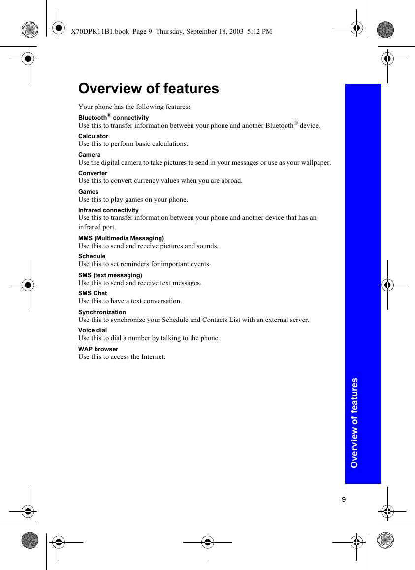 9Overview of featuresOverview of featuresYour phone has the following features:Bluetooth® connectivityUse this to transfer information between your phone and another Bluetooth® device.CalculatorUse this to perform basic calculations.CameraUse the digital camera to take pictures to send in your messages or use as your wallpaper.ConverterUse this to convert currency values when you are abroad.GamesUse this to play games on your phone.Infrared connectivityUse this to transfer information between your phone and another device that has an infrared port.MMS (Multimedia Messaging)Use this to send and receive pictures and sounds.ScheduleUse this to set reminders for important events.SMS (text messaging)Use this to send and receive text messages.SMS ChatUse this to have a text conversation.SynchronizationUse this to synchronize your Schedule and Contacts List with an external server.Voice dialUse this to dial a number by talking to the phone.WAP browserUse this to access the Internet.X70DPK11B1.book  Page 9  Thursday, September 18, 2003  5:12 PM