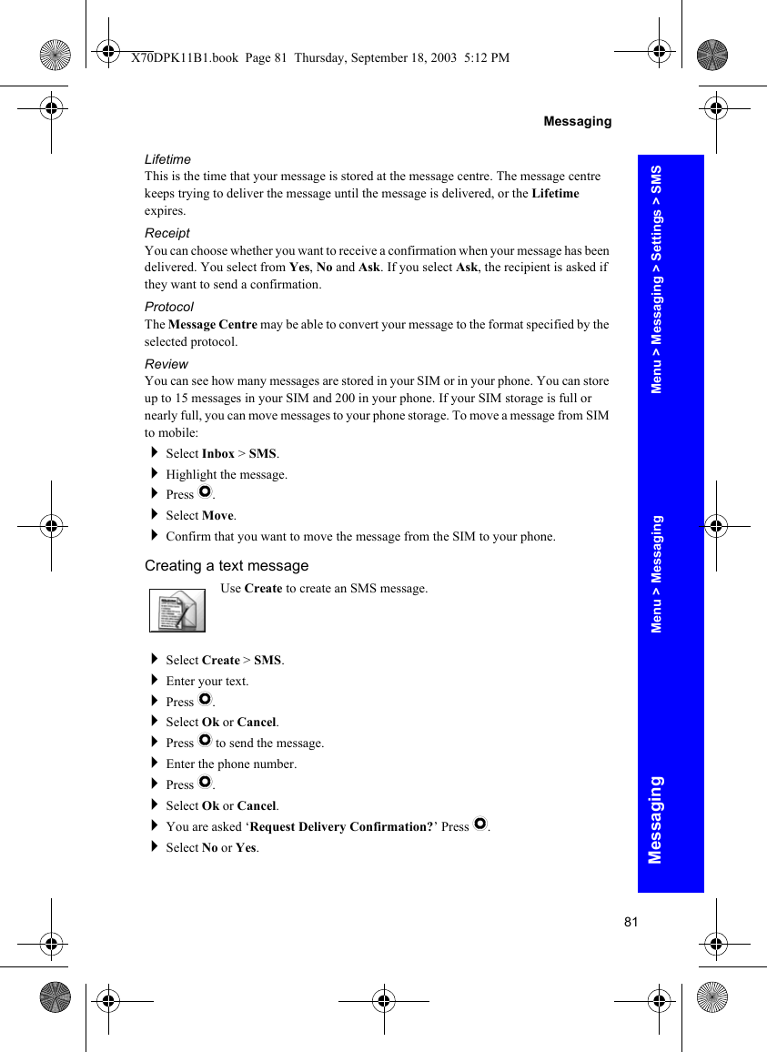 81MessagingMessagingLifetimeThis is the time that your message is stored at the message centre. The message centre keeps trying to deliver the message until the message is delivered, or the Lifetime expires.ReceiptYou can choose whether you want to receive a confirmation when your message has been delivered. You select from Yes, No and Ask. If you select Ask, the recipient is asked if they want to send a confirmation.ProtocolThe Message Centre may be able to convert your message to the format specified by the selected protocol.ReviewYou can see how many messages are stored in your SIM or in your phone. You can store up to 15 messages in your SIM and 200 in your phone. If your SIM storage is full or nearly full, you can move messages to your phone storage. To move a message from SIM to mobile:Select Inbox &gt; SMS.Highlight the message.Press Q.Select Move.Confirm that you want to move the message from the SIM to your phone.Creating a text messageUse Create to create an SMS message.Select Create &gt; SMS.Enter your text.Press Q.Select Ok or Cancel.Press Q to send the message.Enter the phone number.Press Q.Select Ok or Cancel.You are asked ‘Request Delivery Confirmation?’ Press Q.Select No or Yes.Menu &gt; Messaging &gt; Settings &gt; SMSMenu &gt; MessagingX70DPK11B1.book  Page 81  Thursday, September 18, 2003  5:12 PM