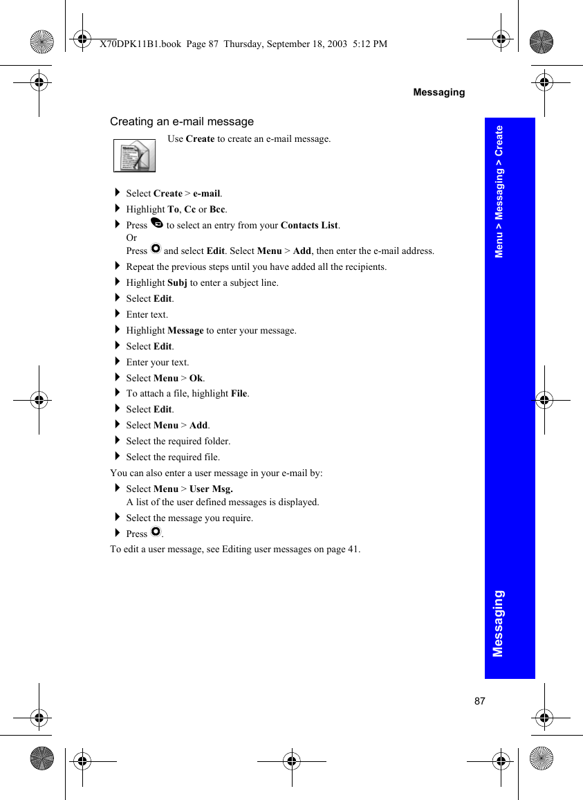 87MessagingMessagingCreating an e-mail messageUse Create to create an e-mail message.Select Create &gt; e-mail.Highlight To, Cc or Bcc.Press A to select an entry from your Contacts List.OrPress Q and select Edit. Select Menu &gt; Add, then enter the e-mail address.Repeat the previous steps until you have added all the recipients.Highlight Subj to enter a subject line.Select Edit.Enter text.Highlight Message to enter your message.Select Edit.Enter your text.Select Menu &gt; Ok.To attach a file, highlight File.Select Edit.Select Menu &gt; Add.Select the required folder.Select the required file.You can also enter a user message in your e-mail by:Select Menu &gt; User Msg.A list of the user defined messages is displayed.Select the message you require.Press Q.To edit a user message, see Editing user messages on page 41.Menu &gt; Messaging &gt; CreateX70DPK11B1.book  Page 87  Thursday, September 18, 2003  5:12 PM
