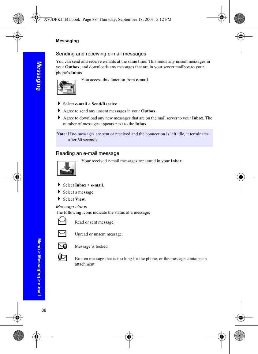 88MessagingMessagingSending and receiving e-mail messagesYou can send and receive e-mails at the same time. This sends any unsent messages in your Outbox, and downloads any messages that are in your server mailbox to your phone’s Inbox.You access this function from e-mail.Select e-mail &gt; Send/Receive.Agree to send any unsent messages in your Outbox.Agree to download any new messages that are on the mail server to your Inbox. The number of messages appears next to the Inbox.Reading an e-mail messageYour received e-mail messages are stored in your Inbox.Select Inbox &gt; e-mail.Select a message.Select View.Message statusThe following icons indicate the status of a message:Note: If no messages are sent or received and the connection is left idle, it terminates after 60 seconds.^Read or sent message.NUnread or unsent message.%Message is locked.&amp;Broken message that is too long for the phone, or the message contains an attachment.Menu &gt; Messaging &gt; e-mailX70DPK11B1.book  Page 88  Thursday, September 18, 2003  5:12 PM
