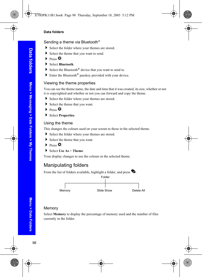 98Data foldersData foldersSending a theme via Bluetooth®Select the folder where your themes are stored.Select the theme that you want to send.Press Q.Select Bluetooth.Select the Bluetooth® device that you want to send to.Enter the Bluetooth® passkey provided with your device.Viewing the theme propertiesYou can see the theme name, the date and time that it was created, its size, whether or not it is copyrighted and whether or not you can forward and copy the theme.Select the folder where your themes are stored.Select the theme that you want.Press Q.Select Properties.Using the themeThis changes the colours used on your screen to those in the selected theme.Select the folder where your themes are stored.Select the theme that you want.Press Q.Select Use As &gt; Theme.Your display changes to use the colours in the selected theme.Manipulating foldersFrom the list of folders available, highlight a folder, and press A.MemorySelect Memory to display the percentage of memory used and the number of files currently in the folder.FolderSlide Show Delete AllMemoryMenu &gt; Messaging &gt; Data Folders &gt; My Themes Menu &gt; Data FoldersX70DPK11B1.book  Page 98  Thursday, September 18, 2003  5:12 PM