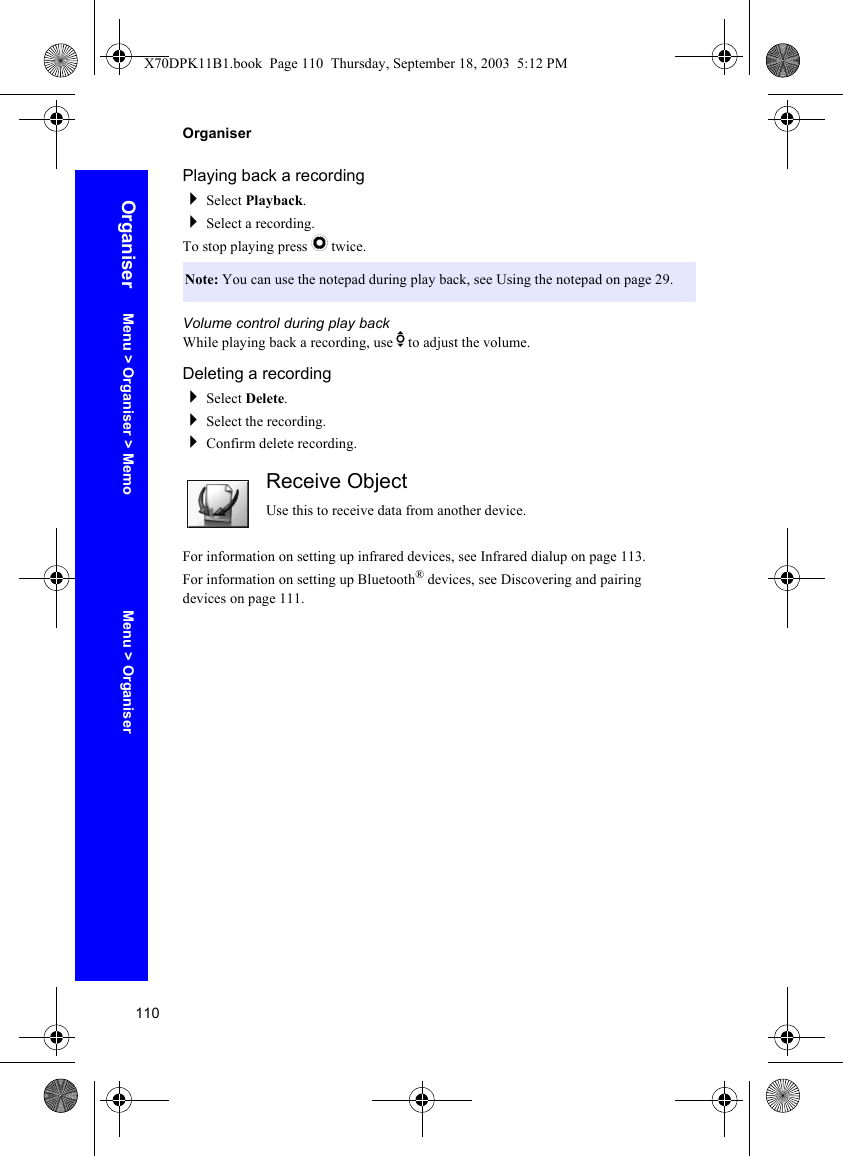 110OrganiserOrganiserPlaying back a recordingSelect Playback.Select a recording.To stop playing press Q twice.Volume control during play backWhile playing back a recording, use e to adjust the volume.Deleting a recordingSelect Delete.Select the recording.Confirm delete recording.Receive ObjectUse this to receive data from another device.For information on setting up infrared devices, see Infrared dialup on page 113.For information on setting up Bluetooth® devices, see Discovering and pairing devices on page 111.Note: You can use the notepad during play back, see Using the notepad on page 29.Menu &gt; OrganiserMenu &gt; Organiser &gt; MemoX70DPK11B1.book  Page 110  Thursday, September 18, 2003  5:12 PM