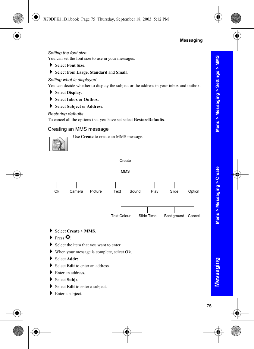 75MessagingMessagingSetting the font sizeYou can set the font size to use in your messages.Select Font Size.Select from Large, Standard and Small.Setting what is displayedYou can decide whether to display the subject or the address in your inbox and outbox.Select Display.Select Inbox or Outbox.Select Subject or Address.Restoring defaultsTo cancel all the options that you have set select RestoreDefaults.Creating an MMS messageUse Create to create an MMS message.Select Create &gt; MMS.Press Q.Select the item that you want to enter.When your message is complete, select Ok.Select Addr:.Select Edit to enter an address.Enter an address.Select Subj:.Select Edit to enter a subject.Enter a subject.CreateOk Picture Text Sound Play Slide OptionMMSCameraBackground CancelSlide TimeText ColourMenu &gt; Messaging &gt; Settings &gt; MMSMenu &gt; Messaging &gt; CreateX70DPK11B1.book  Page 75  Thursday, September 18, 2003  5:12 PM