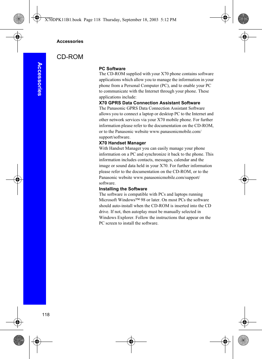 118AccessoriesAccessoriesCD-ROMPC SoftwareThe CD-ROM supplied with your X70 phone contains software applications which allow you to manage the information in your phone from a Personal Computer (PC), and to enable your PC to communicate with the Internet through your phone. These applications include:X70 GPRS Data Connection Assistant SoftwareThe Panasonic GPRS Data Connection Assistant Software allows you to connect a laptop or desktop PC to the Internet and other network services via your X70 mobile phone. For further information please refer to the documentation on the CD-ROM, or to the Panasonic website www.panasonicmobile.com/support/software.X70 Handset ManagerWith Handset Manager you can easily manage your phone information on a PC and synchronize it back to the phone. This information includes contacts, messages, calendar and the image or sound data held in your X70. For further information please refer to the documentation on the CD-ROM, or to the Panasonic website www.panasonicmobile.com/support/software.Installing the SoftwareThe software is compatible with PCs and laptops running Microsoft Windows™ 98 or later. On most PCs the software should auto-install when the CD-ROM is inserted into the CD drive. If not, then autoplay must be manually selected in Windows Explorer. Follow the instructions that appear on the PC screen to install the software.X70DPK11B1.book  Page 118  Thursday, September 18, 2003  5:12 PM