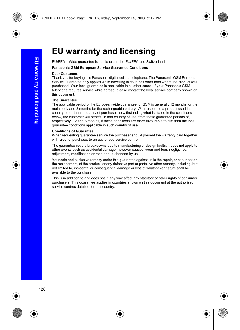 128EU warranty and licensingEU warranty and licensingEU/EEA – Wide guarantee is applicable in the EU/EEA and Switzerland.Panasonic GSM European Service Guarantee ConditionsDear Customer,Thank you for buying this Panasonic digital cellular telephone. The Panasonic GSM European Service Guarantee only applies while travelling in countries other than where the product was purchased. Your local guarantee is applicable in all other cases. If your Panasonic GSM telephone requires service while abroad, please contact the local service company shown on this document.The GuaranteeThe applicable period of the European wide guarantee for GSM is generally 12 months for the main body and 3 months for the rechargeable battery. With respect to a product used in a country other than a country of purchase, notwithstanding what is stated in the conditions below, the customer will benefit, in that country of use, from these guarantee periods of, respectively, 12 and 3 months, if these conditions are more favourable to him than the local guarantee conditions applicable in such country of use.Conditions of GuaranteeWhen requesting guarantee service the purchaser should present the warranty card together with proof of purchase, to an authorised service centre.The guarantee covers breakdowns due to manufacturing or design faults; it does not apply to other events such as accidental damage, however caused, wear and tear, negligence, adjustment, modification or repair not authorised by us.Your sole and exclusive remedy under this guarantee against us is the repair, or at our option the replacement, of the product, or any defective part or parts. No other remedy, including, but not limited to, incidental or consequential damage or loss of whatsoever nature shall be available to the purchaser.This is in addition to and does not in any way affect any statutory or other rights of consumer purchasers. This guarantee applies in countries shown on this document at the authorised service centres detailed for that country.X70DPK11B1.book  Page 128  Thursday, September 18, 2003  5:12 PM