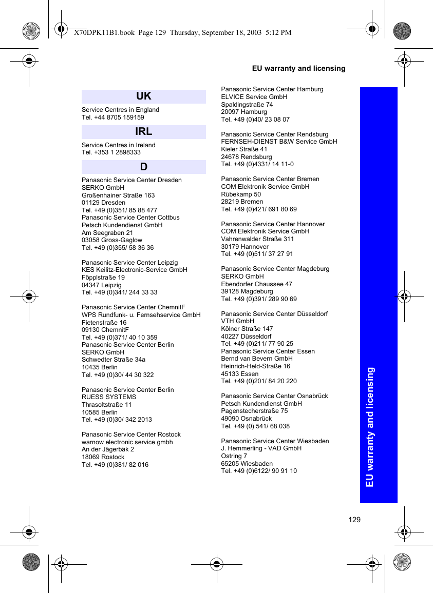 129EU warranty and licensingEU warranty and licensingService Centres in EnglandTel. +44 8705 159159Service Centres in IrelandTel. +353 1 2898333Panasonic Service Center DresdenSERKO GmbHGroßenhainer Straße 16301129 DresdenTel. +49 (0)351/ 85 88 477Panasonic Service Center CottbusPetsch Kundendienst GmbHAm Seegraben 2103058 Gross-Gaglow Tel. +49 (0)355/ 58 36 36Panasonic Service Center LeipzigKES Keilitz-Electronic-Service GmbHFöpplstraße 1904347 LeipzigTel. +49 (0)341/ 244 33 33Panasonic Service Center ChemnitFWPS Rundfunk- u. Fernsehservice GmbH Fietenstraße 1609130 ChemnitF Tel. +49 (0)371/ 40 10 359Panasonic Service Center BerlinSERKO GmbHSchwedter Straße 34a10435 BerlinTel. +49 (0)30/ 44 30 322Panasonic Service Center BerlinRUESS SYSTEMS Thrasoltstraße 11 10585 BerlinTel. +49 (0)30/ 342 2013Panasonic Service Center Rostock warnow electronic service gmbhAn der Jägerbäk 218069 RostockTel. +49 (0)381/ 82 016Panasonic Service Center HamburgELVICE Service GmbHSpaldingstraße 74 20097 Hamburg Tel. +49 (0)40/ 23 08 07Panasonic Service Center Rendsburg FERNSEH-DIENST B&amp;W Service GmbHKieler Straße 4124678 RendsburgTel. +49 (0)4331/ 14 11-0Panasonic Service Center BremenCOM Elektronik Service GmbHRübekamp 5028219 BremenTel. +49 (0)421/ 691 80 69Panasonic Service Center HannoverCOM Elektronik Service GmbHVahrenwalder Straße 31130179 HannoverTel. +49 (0)511/ 37 27 91Panasonic Service Center MagdeburgSERKO GmbHEbendorfer Chaussee 4739128 MagdeburgTel. +49 (0)391/ 289 90 69Panasonic Service Center DüsseldorfVTH GmbH Kölner Straße 14740227 DüsseldorfTel. +49 (0)211/ 77 90 25Panasonic Service Center EssenBernd van Bevern GmbHHeinrich-Held-Straße 1645133 EssenTel. +49 (0)201/ 84 20 220Panasonic Service Center OsnabrückPetsch Kundendienst GmbHPagenstecherstraße 7549090 OsnabrückTel. +49 (0) 541/ 68 038Panasonic Service Center WiesbadenJ. Hemmerling - VAD GmbHOstring 765205 WiesbadenTel. +49 (0)6122/ 90 91 10 UKIRLDX70DPK11B1.book  Page 129  Thursday, September 18, 2003  5:12 PM