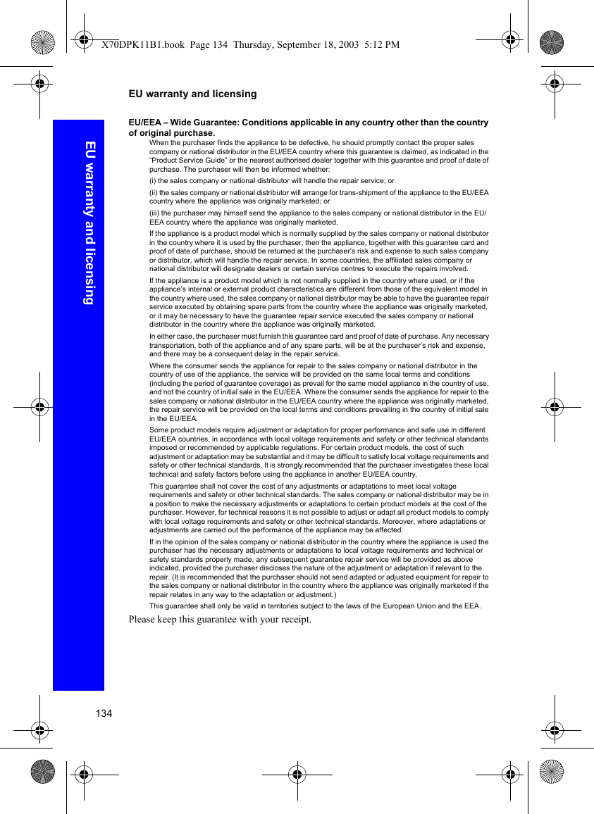 134EU warranty and licensingEU warranty and licensingEU/EEA – Wide Guarantee: Conditions applicable in any country other than the country of original purchase.When the purchaser finds the appliance to be defective, he should promptly contact the proper sales company or national distributor in the EU/EEA country where this guarantee is claimed, as indicated in the “Product Service Guide” or the nearest authorised dealer together with this guarantee and proof of date of purchase. The purchaser will then be informed whether:(i) the sales company or national distributor will handle the repair service; or(ii) the sales company or national distributor will arrange for trans-shipment of the appliance to the EU/EEA country where the appliance was originally marketed; or (iii) the purchaser may himself send the appliance to the sales company or national distributor in the EU/EEA country where the appliance was originally marketed.If the appliance is a product model which is normally supplied by the sales company or national distributor in the country where it is used by the purchaser, then the appliance, together with this guarantee card and proof of date of purchase, should be returned at the purchaser’s risk and expense to such sales company or distributor, which will handle the repair service. In some countries, the affiliated sales company or national distributor will designate dealers or certain service centres to execute the repairs involved.If the appliance is a product model which is not normally supplied in the country where used, or if the appliance’s internal or external product characteristics are different from those of the equivalent model in the country where used, the sales company or national distributor may be able to have the guarantee repair service executed by obtaining spare parts from the country where the appliance was originally marketed, or it may be necessary to have the guarantee repair service executed the sales company or national distributor in the country where the appliance was originally marketed.In either case, the purchaser must furnish this guarantee card and proof of date of purchase. Any necessary transportation, both of the appliance and of any spare parts, will be at the purchaser’s risk and expense, and there may be a consequent delay in the repair service.Where the consumer sends the appliance for repair to the sales company or national distributor in the country of use of the appliance, the service will be provided on the same local terms and conditions (including the period of guarantee coverage) as prevail for the same model appliance in the country of use, and not the country of initial sale in the EU/EEA. Where the consumer sends the appliance for repair to the sales company or national distributor in the EU/EEA country where the appliance was originally marketed, the repair service will be provided on the local terms and conditions prevailing in the country of initial sale in the EU/EEA.Some product models require adjustment or adaptation for proper performance and safe use in different EU/EEA countries, in accordance with local voltage requirements and safety or other technical standards imposed or recommended by applicable regulations. For certain product models, the cost of such adjustment or adaptation may be substantial and it may be difficult to satisfy local voltage requirements and safety or other technical standards. It is strongly recommended that the purchaser investigates these local technical and safety factors before using the appliance in another EU/EEA country.This guarantee shall not cover the cost of any adjustments or adaptations to meet local voltage requirements and safety or other technical standards. The sales company or national distributor may be in a position to make the necessary adjustments or adaptations to certain product models at the cost of the purchaser. However, for technical reasons it is not possible to adjust or adapt all product models to comply with local voltage requirements and safety or other technical standards. Moreover, where adaptations or adjustments are carried out the performance of the appliance may be affected.If in the opinion of the sales company or national distributor in the country where the appliance is used the purchaser has the necessary adjustments or adaptations to local voltage requirements and technical or safety standards properly made, any subsequent guarantee repair service will be provided as above indicated, provided the purchaser discloses the nature of the adjustment or adaptation if relevant to the repair. (It is recommended that the purchaser should not send adapted or adjusted equipment for repair to the sales company or national distributor in the country where the appliance was originally marketed if the repair relates in any way to the adaptation or adjustment.)This guarantee shall only be valid in territories subject to the laws of the European Union and the EEA.Please keep this guarantee with your receipt.X70DPK11B1.book  Page 134  Thursday, September 18, 2003  5:12 PM