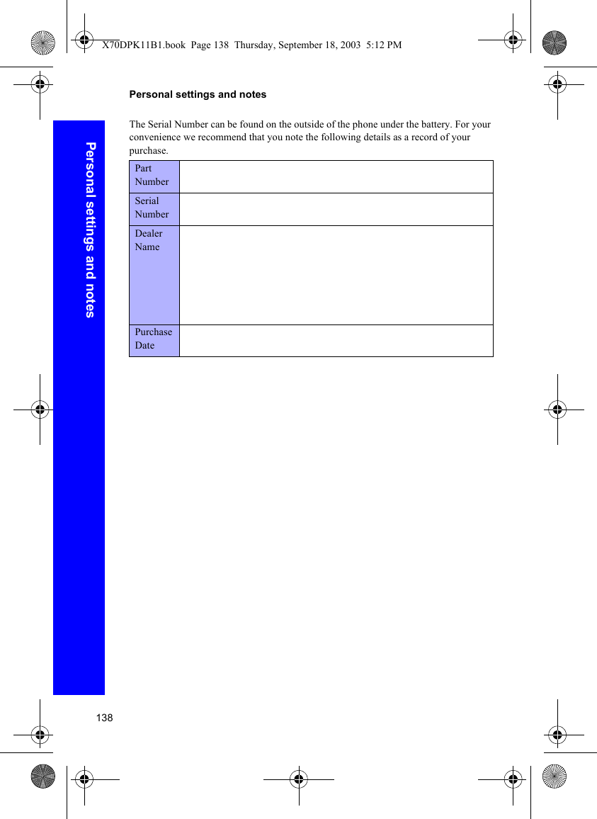 138Personal settings and notesPersonal settings and notesThe Serial Number can be found on the outside of the phone under the battery. For your convenience we recommend that you note the following details as a record of your purchase.Part NumberSerial NumberDealer NamePurchase DateX70DPK11B1.book  Page 138  Thursday, September 18, 2003  5:12 PM