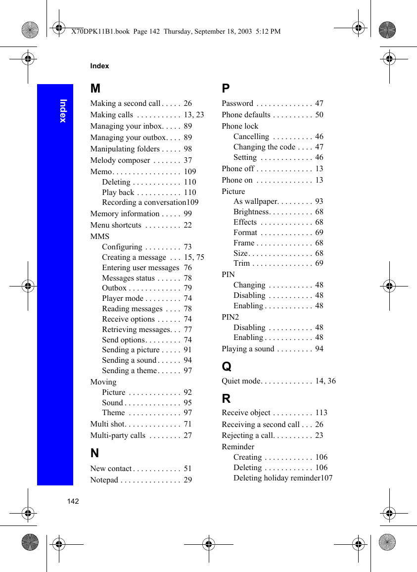 142IndexIndexMMaking a second call . . . . .  26Making calls  . . . . . . . . . . .  13, 23Managing your inbox. . . . .  89Managing your outbox. . . .  89Manipulating folders . . . . .  98Melody composer  . . . . . . .  37Memo. . . . . . . . . . . . . . . . .  109Deleting . . . . . . . . . . . .  110Play back . . . . . . . . . . .  110Recording a conversation109Memory information . . . . .  99Menu shortcuts  . . . . . . . . .  22MMSConfiguring  . . . . . . . . .  73Creating a message  . . .  15, 75Entering user messages   76Messages status . . . . . .  78Outbox . . . . . . . . . . . . .  79Player mode . . . . . . . . .  74Reading messages  . . . .  78Receive options . . . . . .  74Retrieving messages. . .  77Send options. . . . . . . . .  74Sending a picture . . . . .  91Sending a sound . . . . . .  94Sending a theme. . . . . .  97MovingPicture  . . . . . . . . . . . . .  92Sound . . . . . . . . . . . . . .  95Theme  . . . . . . . . . . . . .  97Multi shot. . . . . . . . . . . . . .  71Multi-party calls  . . . . . . . .  27NNew contact . . . . . . . . . . . .  51Notepad . . . . . . . . . . . . . . .  29PPassword  . . . . . . . . . . . . . . 47Phone defaults . . . . . . . . . . 50Phone lockCancelling  . . . . . . . . . . 46Changing the code . . . . 47Setting  . . . . . . . . . . . . . 46Phone off . . . . . . . . . . . . . .  13Phone on  . . . . . . . . . . . . . . 13PictureAs wallpaper. . . . . . . . . 93Brightness. . . . . . . . . . . 68Effects  . . . . . . . . . . . . .  68Format  . . . . . . . . . . . . .  69Frame . . . . . . . . . . . . . . 68Size. . . . . . . . . . . . . . . . 68Trim . . . . . . . . . . . . . . . 69PINChanging  . . . . . . . . . . . 48Disabling  . . . . . . . . . . . 48Enabling . . . . . . . . . . . .  48PIN2Disabling  . . . . . . . . . . . 48Enabling . . . . . . . . . . . .  48Playing a sound . . . . . . . . . 94QQuiet mode. . . . . . . . . . . . . 14, 36RReceive object . . . . . . . . . . 113Receiving a second call . . . 26Rejecting a call. . . . . . . . . .  23ReminderCreating . . . . . . . . . . . . 106Deleting . . . . . . . . . . . . 106Deleting holiday reminder107X70DPK11B1.book  Page 142  Thursday, September 18, 2003  5:12 PM