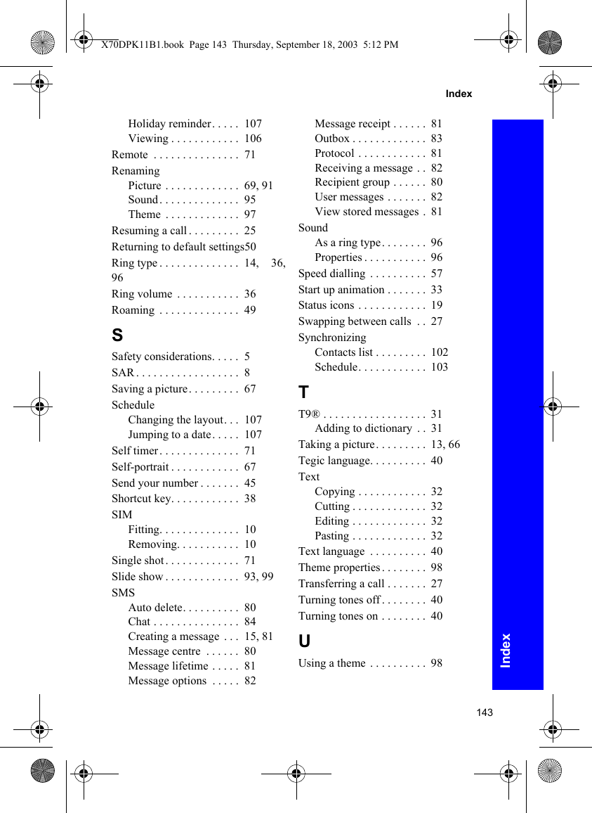 143IndexIndexHoliday reminder. . . . .  107Viewing . . . . . . . . . . . .  106Remote  . . . . . . . . . . . . . . .  71RenamingPicture . . . . . . . . . . . . .  69, 91Sound . . . . . . . . . . . . . .  95Theme  . . . . . . . . . . . . .  97Resuming a call . . . . . . . . .  25Returning to default settings50Ring type . . . . . . . . . . . . . .  14,  36,96Ring volume  . . . . . . . . . . .  36Roaming  . . . . . . . . . . . . . .  49SSafety considerations. . . . .  5SAR . . . . . . . . . . . . . . . . . .  8Saving a picture. . . . . . . . .  67ScheduleChanging the layout. . .  107Jumping to a date. . . . .  107Self timer . . . . . . . . . . . . . .  71Self-portrait . . . . . . . . . . . .  67Send your number . . . . . . .  45Shortcut key. . . . . . . . . . . .  38SIMFitting. . . . . . . . . . . . . .  10Removing. . . . . . . . . . .  10Single shot . . . . . . . . . . . . .  71Slide show . . . . . . . . . . . . .  93, 99SMSAuto delete. . . . . . . . . .  80Chat . . . . . . . . . . . . . . .  84Creating a message  . . .  15, 81Message centre  . . . . . .  80Message lifetime . . . . .  81Message options  . . . . .  82Message receipt . . . . . .  81Outbox . . . . . . . . . . . . .  83Protocol . . . . . . . . . . . .  81Receiving a message . .  82Recipient group . . . . . .  80User messages . . . . . . .  82View stored messages .  81SoundAs a ring type. . . . . . . .  96Properties . . . . . . . . . . .  96Speed dialling  . . . . . . . . . .  57Start up animation . . . . . . .  33Status icons . . . . . . . . . . . .  19Swapping between calls  . .  27SynchronizingContacts list . . . . . . . . .  102Schedule. . . . . . . . . . . .  103TT9® . . . . . . . . . . . . . . . . . .  31Adding to dictionary  . .  31Taking a picture. . . . . . . . .  13, 66Tegic language. . . . . . . . . .  40TextCopying . . . . . . . . . . . .  32Cutting . . . . . . . . . . . . .  32Editing . . . . . . . . . . . . .  32Pasting . . . . . . . . . . . . .  32Text language  . . . . . . . . . .  40Theme properties . . . . . . . .  98Transferring a call . . . . . . .  27Turning tones off . . . . . . . .  40Turning tones on . . . . . . . .  40UUsing a theme  . . . . . . . . . .  98X70DPK11B1.book  Page 143  Thursday, September 18, 2003  5:12 PM