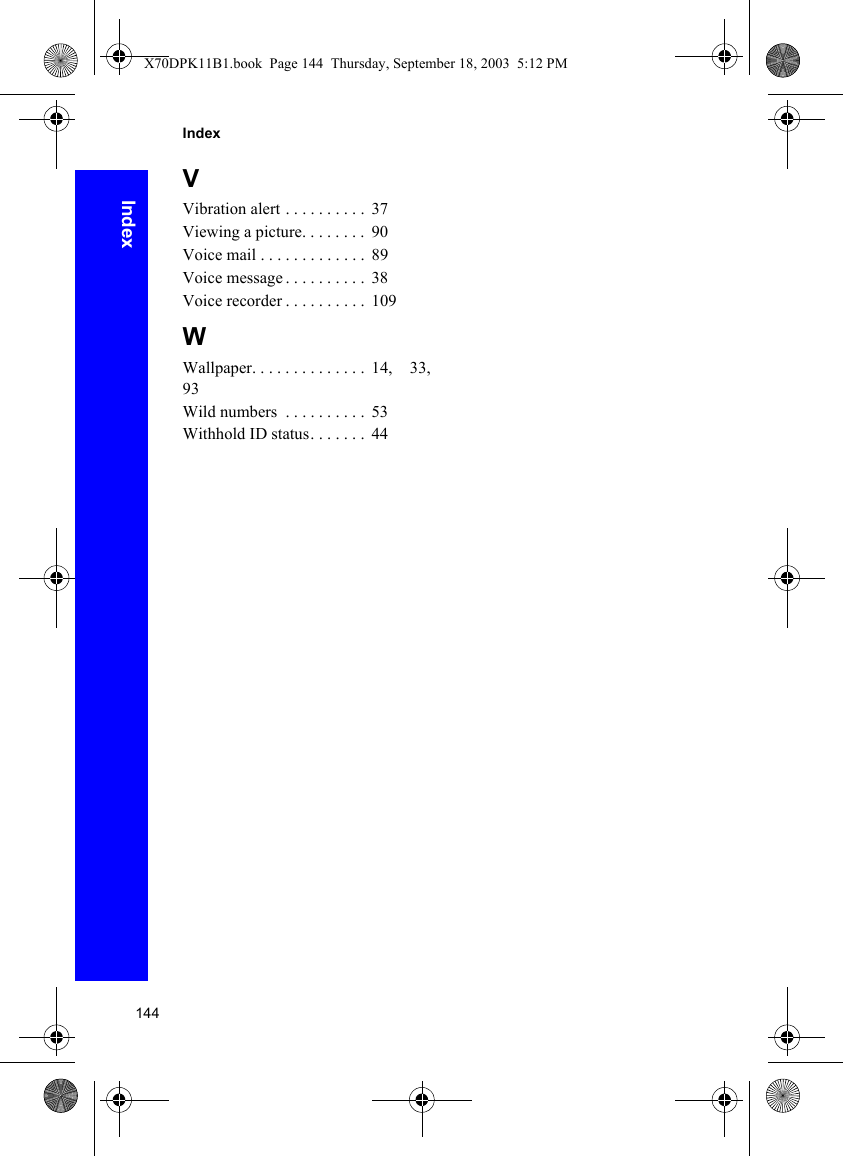 144IndexIndexVVibration alert . . . . . . . . . .  37Viewing a picture. . . . . . . .  90Voice mail . . . . . . . . . . . . .  89Voice message . . . . . . . . . .  38Voice recorder . . . . . . . . . .  109WWallpaper. . . . . . . . . . . . . .  14,  33,93Wild numbers  . . . . . . . . . .  53Withhold ID status. . . . . . .  44X70DPK11B1.book  Page 144  Thursday, September 18, 2003  5:12 PM