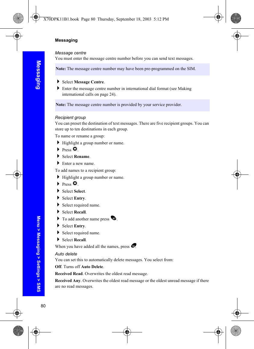 80MessagingMessagingMessage centreYou must enter the message centre number before you can send text messages.Select Message Centre.Enter the message centre number in international dial format (see Making international calls on page 24).Recipient groupYou can preset the destination of text messages. There are five recipient groups. You can store up to ten destinations in each group.To name or rename a group:Highlight a group number or name.Press Q.Select Rename.Enter a new name.To add names to a recipient group:Highlight a group number or name.Press Q.Select Select.Select Entry.Select required name.Select Recall.To add another name press A.Select Entry.Select required name.Select Recall.When you have added all the names, press B.Auto deleteYou can set this to automatically delete messages. You select from:Off. Turns off Auto Delete.Received Read. Overwrites the oldest read message.Received Any. Overwrites the oldest read message or the oldest unread message if there are no read messages.Note: The message centre number may have been pre-programmed on the SIM.Note: The message centre number is provided by your service provider.Menu &gt; Messaging &gt; Settings &gt; SMSX70DPK11B1.book  Page 80  Thursday, September 18, 2003  5:12 PM