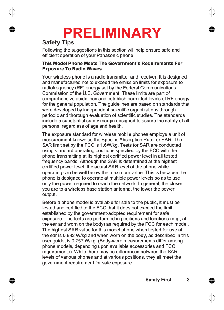 Safety TipsFollowing the suggestions in this section will help ensure safe andefficient operation of your Panasonic phone.This Model Phone Meets The Government’s Requirements ForExposure To Radio Waves.Your wireless phone is a radio transmitter and receiver. It is designedand manufactured not to exceed the emission limits for exposure toradiofrequency (RF) energy set by the Federal CommunicationsCommission of the U.S. Government. These limits are part ofcomprehensive guidelines and establish permitted levels of RF energyfor the general population. The guidelines are based on standards thatwere developed by independent scientific organizations throughperiodic and thorough evaluation of scientific studies. The standardsinclude a substantial safety margin designed to assure the safety of allpersons, regardless of age and health.The exposure standard for wireless mobile phones employs a unit ofmeasurement known as the Specific Absorption Rate, or SAR. TheSAR limit set by the FCC is 1.6W/kg. Tests for SAR are conductedusing standard operating positions specified by the FCC with thephone transmitting at its highest certified power level in all testedfrequency bands. Although the SAR is determined at the highestcertified power level, the actual SAR level of the phone whileoperating can be well below the maximum value. This is because thephone is designed to operate at multiple power levels so as to useonly the power required to reach the network. In general, the closeryou are to a wireless base station antenna, the lower the poweroutput.Before a phone model is available for sale to the public, it must betested and certified to the FCC that it does not exceed the limitestablished by the government-adopted requirement for safeexposure. The tests are performed in positions and locations (e.g., atthe ear and worn on the body) as required by the FCC for each model.The highest SAR value for this model phone when tested for use atthe ear is 0.682 W/kg and when worn on the body, as described in thisuser guide, is 0.757 W/kg. (Body-worn measurements differ amongphone models, depending upon available accessories and FCCrequirements). While there may be differences between the SARlevels of various phones and at various positions, they all meet thegovernment requirement for safe exposure.Safety First 3PRELIMINARY