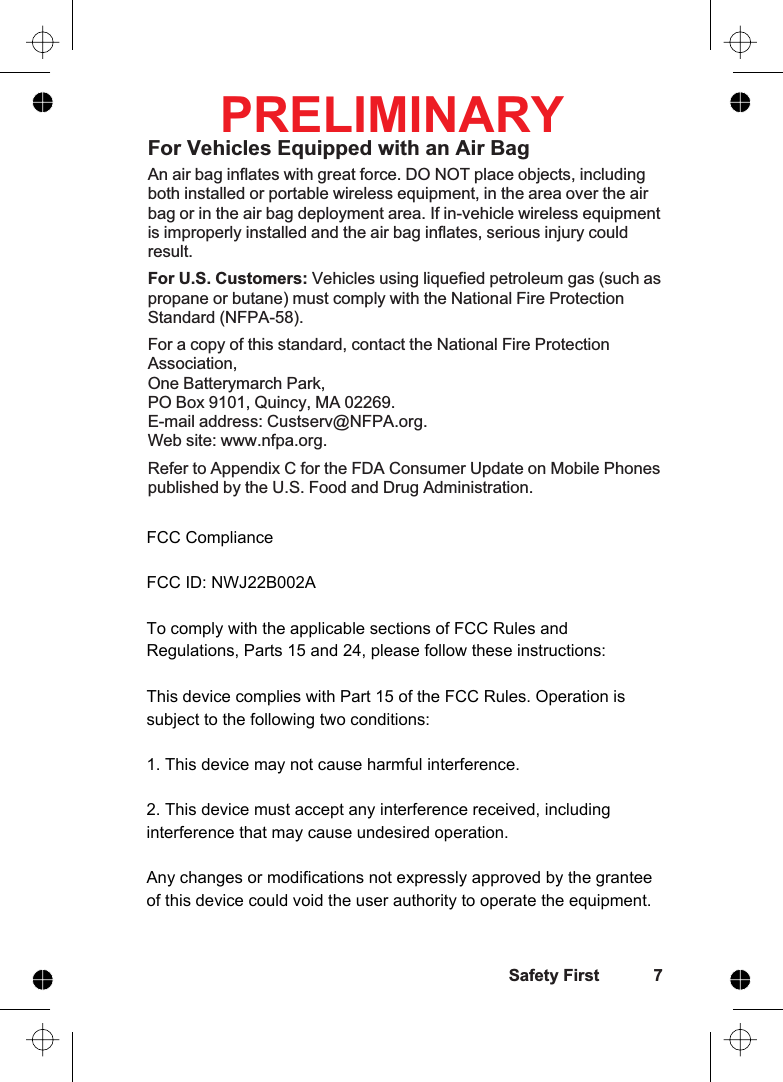 For Vehicles Equipped with an Air BagAn air bag inflates with great force. DO NOT place objects, includingboth installed or portable wireless equipment, in the area over the airbag or in the air bag deployment area. If in-vehicle wireless equipmentis improperly installed and the air bag inflates, serious injury couldresult.For U.S. Customers: Vehicles using liquefied petroleum gas (such aspropane or butane) must comply with the National Fire ProtectionStandard (NFPA-58).For a copy of this standard, contact the National Fire ProtectionAssociation,One Batterymarch Park,PO Box 9101, Quincy, MA 02269.E-mail address: Custserv@NFPA.org.Web site: www.nfpa.org.Refer to Appendix C for the FDA Consumer Update on Mobile Phonespublished by the U.S. Food and Drug Administration.Safety First 7PRELIMINARYFCC ComplianceFCC ID: NWJ22B002ATo comply with the applicable sections of FCC Rules and Regulations, Parts 15 and 24, please follow these instructions:This device complies with Part 15 of the FCC Rules. Operation is subject to the following two conditions:1. This device may not cause harmful interference.2. This device must accept any interference received, including       interference that may cause undesired operation.Any changes or modifications not expressly approved by the grantee of this device could void the user authority to operate the equipment.