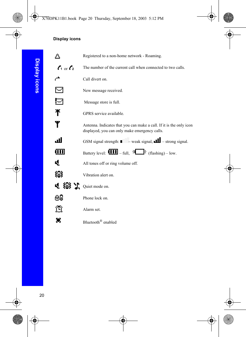20Display iconsDisplay iconsYRegistered to a non-home network - Roaming. z or /The number of the current call when connected to two calls.tCall divert on.NNew message received.; Message store is full.qGPRS service available.SAntenna. Indicates that you can make a call. If it is the only icon displayed, you can only make emergency calls.TGSM signal strength: \– weak signal, T – strong signal.HBattery level: H – full, L (flashing) – low.oAll tones off or ring volume off.]Vibration alert on.o] Quiet mode on.OPhone lock on.?Alarm set.wBluetooth® enabledX70DPK11B1.book  Page 20  Thursday, September 18, 2003  5:12 PM