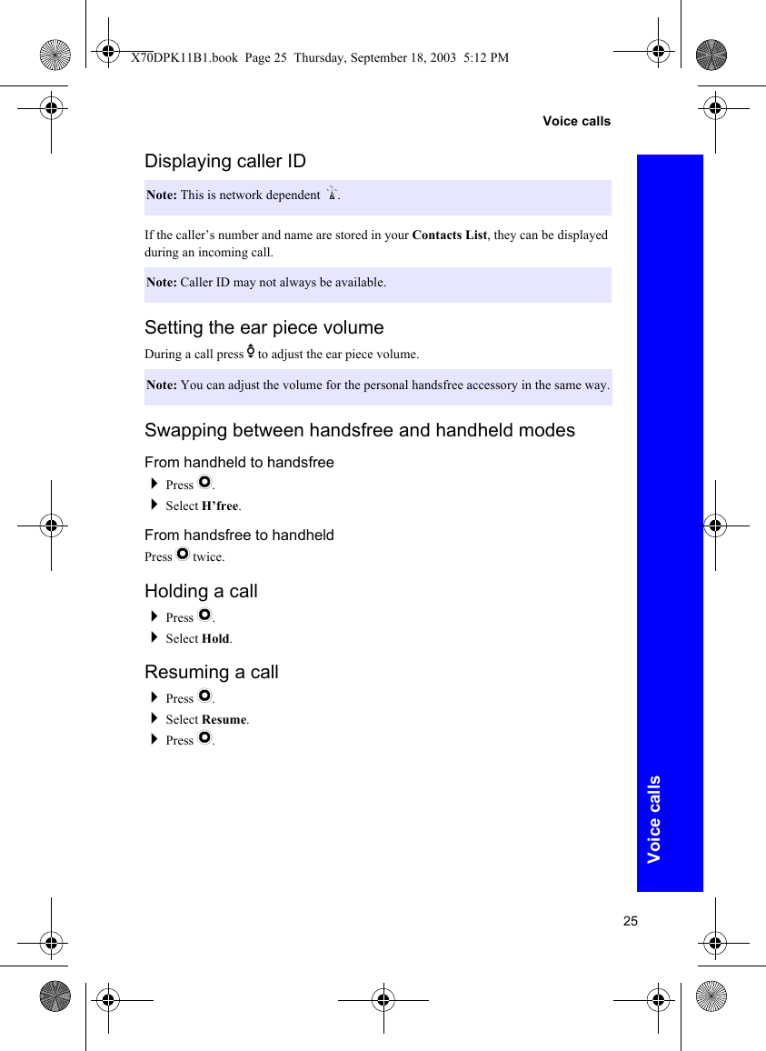 25Voice callsVoice callsDisplaying caller IDIf the caller’s number and name are stored in your Contacts List, they can be displayed during an incoming call.Setting the ear piece volumeDuring a call press e to adjust the ear piece volume.Swapping between handsfree and handheld modesFrom handheld to handsfreePress Q.Select H’free.From handsfree to handheldPress Q twice.Holding a callPress Q.Select Hold.Resuming a callPress Q.Select Resume.Press Q.Note: This is network dependent R.Note: Caller ID may not always be available.Note: You can adjust the volume for the personal handsfree accessory in the same way.X70DPK11B1.book  Page 25  Thursday, September 18, 2003  5:12 PM
