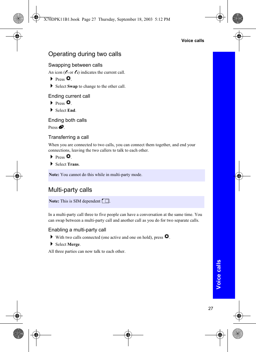 27Voice callsVoice callsOperating during two callsSwapping between callsAn icon (z or /) indicates the current call.Press Q.Select Swap to change to the other call.Ending current callPress Q.Select End.Ending both callsPress E.Transferring a callWhen you are connected to two calls, you can connect them together, and end your connections, leaving the two callers to talk to each other.Press Q.Select Trans.Multi-party callsIn a multi-party call three to five people can have a conversation at the same time. You can swap between a multi-party call and another call as you do for two separate calls.Enabling a multi-party callWith two calls connected (one active and one on hold), press Q.Select Merge.All three parties can now talk to each other.Note: You cannot do this while in multi-party mode.Note: This is SIM dependent M.X70DPK11B1.book  Page 27  Thursday, September 18, 2003  5:12 PM