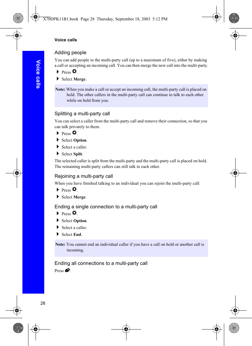28Voice callsVoice callsAdding peopleYou can add people to the multi-party call (up to a maximum of five), either by making a call or accepting an incoming call. You can then merge the new call into the multi-party.Press Q.Select Merge.Splitting a multi-party callYou can select a caller from the multi-party call and remove their connection, so that you can talk privately to them.Press Q.Select Option.Select a caller.Select Split.The selected caller is split from the multi-party and the multi-party call is placed on hold. The remaining multi-party callers can still talk to each other.Rejoining a multi-party callWhen you have finished talking to an individual you can rejoin the multi-party call:Press Q.Select Merge.Ending a single connection to a multi-party callPress Q.Select Option.Select a caller.Select End.Ending all connections to a multi-party callPress E.Note: When you make a call or accept an incoming call, the multi-party call is placed on hold. The other callers in the multi-party call can continue to talk to each other while on hold from you.Note: You cannot end an individual caller if you have a call on hold or another call is incoming.X70DPK11B1.book  Page 28  Thursday, September 18, 2003  5:12 PM