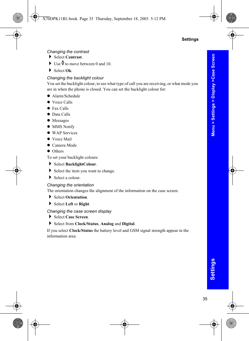35SettingsSettingsChanging the contrastSelect Contrast.Use e to move between 0 and 10.Select Ok.Changing the backlight colourYou set the backlight colour, to see what type of call you are receiving, or what mode you are in when the phone is closed. You can set the backlight colour for:zAlarm/SchedulezVoice CallszFax CallszData CallszMessageszMMS NotifyzWAP ServiceszVoice MailzCamera ModezOthersTo set your backlight colours:Select BacklightColour.Select the item you want to change.Select a colour.Changing the orientationThe orientation changes the alignment of the information on the case screen.Select Orientation.Select Left or Right.Changing the case screen displaySelect Case Screen.Select from Clock/Status, Analog and Digital.If you select Clock/Status the battery level and GSM signal strength appear in the information area.Menu &gt; Settings &gt; Display &gt;Case ScreenX70DPK11B1.book  Page 35  Thursday, September 18, 2003  5:12 PM