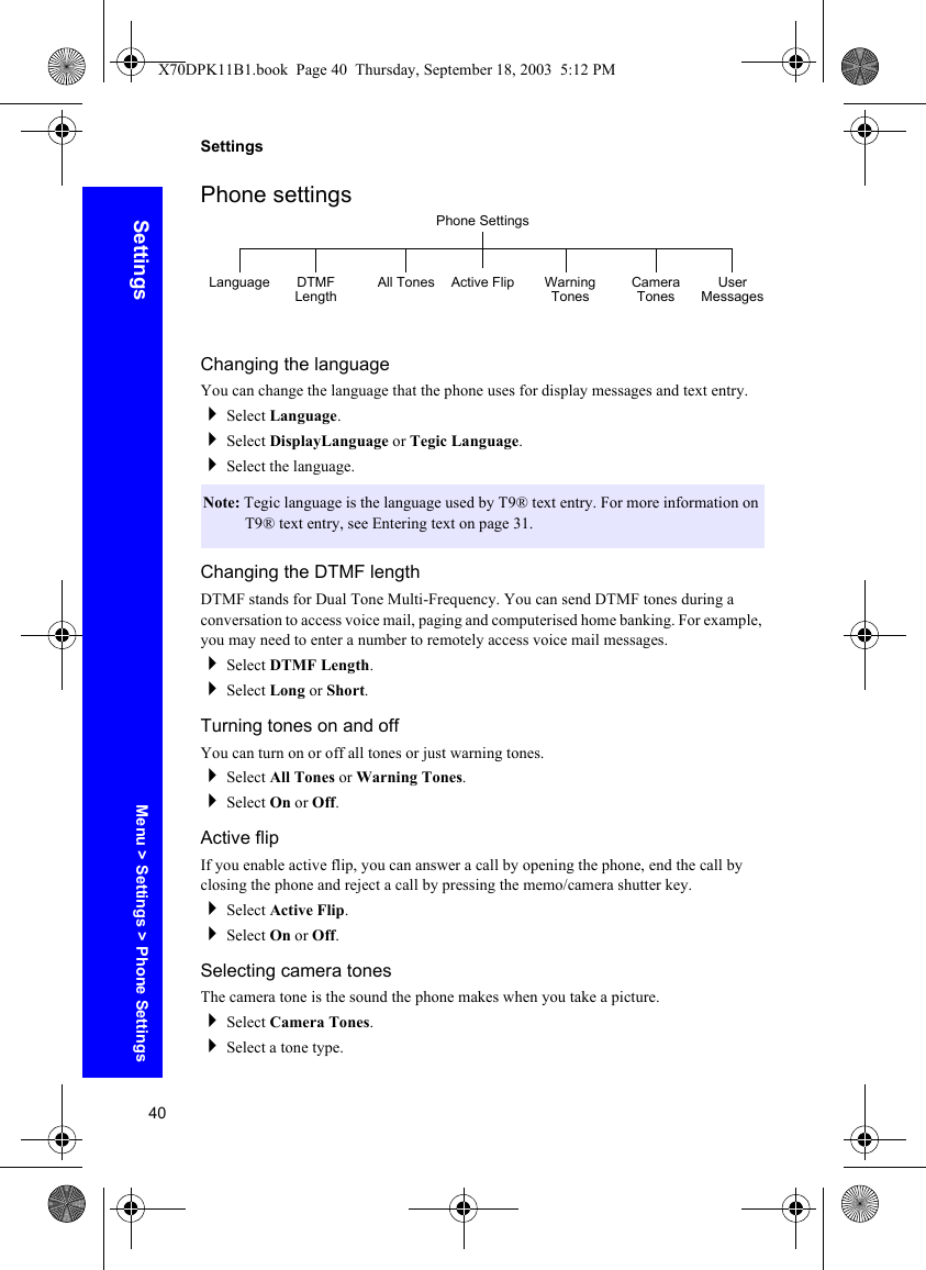 40SettingsSettingsPhone settingsChanging the languageYou can change the language that the phone uses for display messages and text entry.Select Language.Select DisplayLanguage or Tegic Language.Select the language.Changing the DTMF lengthDTMF stands for Dual Tone Multi-Frequency. You can send DTMF tones during a conversation to access voice mail, paging and computerised home banking. For example, you may need to enter a number to remotely access voice mail messages. Select DTMF Length.Select Long or Short.Turning tones on and offYou can turn on or off all tones or just warning tones.Select All Tones or Warning Tones.Select On or Off.Active flipIf you enable active flip, you can answer a call by opening the phone, end the call by closing the phone and reject a call by pressing the memo/camera shutter key.Select Active Flip.Select On or Off.Selecting camera tonesThe camera tone is the sound the phone makes when you take a picture.Select Camera Tones.Select a tone type.Note: Tegic language is the language used by T9® text entry. For more information on T9® text entry, see Entering text on page 31.Phone SettingsLanguage DTMF Length All Tones Active Flip Warning Tones Camera Tones User MessagesMenu &gt; Settings &gt; Phone SettingsX70DPK11B1.book  Page 40  Thursday, September 18, 2003  5:12 PM