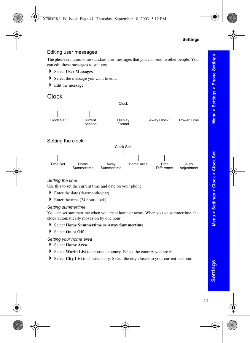 41SettingsSettingsEditing user messagesThe phone contains some standard user messages that you can send to other people. You can edit these messages to suit you.Select User Messages.Select the message you want to edit.Edit the message.ClockSetting the clockSetting the timeUse this to set the current time and date on your phone.Enter the date (day/month/year).Enter the time (24 hour clock)Setting summertimeYou can set summertime when you are at home or away. When you set summertime, the clock automatically moves on by one hour.Select Home Summertime or Away Summertime.Select On or Off.Setting your home areaSelect Home Area.Select World List to choose a country. Select the country you are in.Select City List to choose a city. Select the city closest to your current location.ClockClock Set Current Location Display Format Away Clock Power TimeClock SetTime Set Home Summertime Away Summertime Time Difference Auto AdjustmentHome AreaMenu &gt; Settings &gt; Phone SettingsMenu &gt; Settings &gt; Clock &gt; Clock SetX70DPK11B1.book  Page 41  Thursday, September 18, 2003  5:12 PM