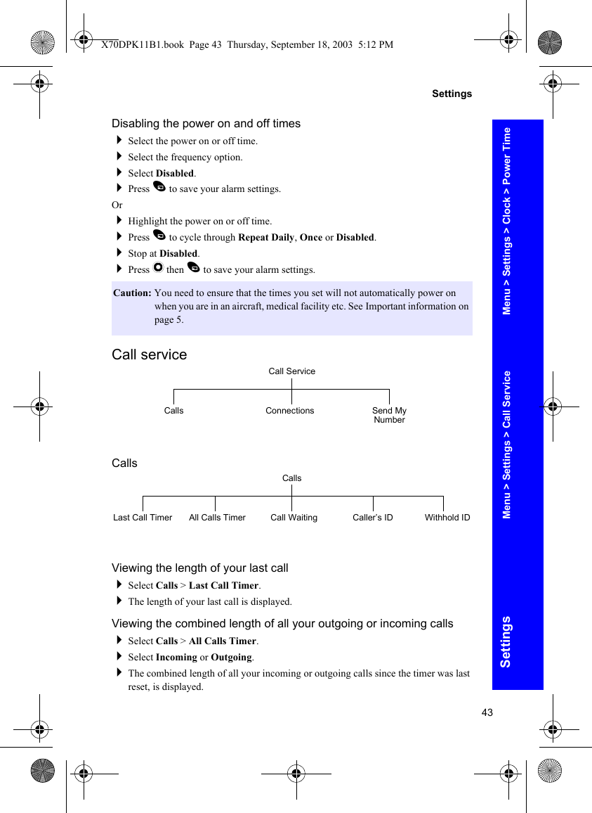 43SettingsSettingsDisabling the power on and off timesSelect the power on or off time.Select the frequency option.Select Disabled.Press A to save your alarm settings.OrHighlight the power on or off time.Press A to cycle through Repeat Daily, Once or Disabled.Stop at Disabled.Press Q then A to save your alarm settings.Call serviceCallsViewing the length of your last callSelect Calls &gt; Last Call Timer.The length of your last call is displayed.Viewing the combined length of all your outgoing or incoming callsSelect Calls &gt; All Calls Timer.Select Incoming or Outgoing.The combined length of all your incoming or outgoing calls since the timer was last reset, is displayed.Caution: You need to ensure that the times you set will not automatically power on when you are in an aircraft, medical facility etc. See Important information on page 5.Call ServiceConnections Send My NumberCallsCallsLast Call Timer All Calls Timer Call Waiting Caller’s ID Withhold IDMenu &gt; Settings &gt; Clock &gt; Power TimeMenu &gt; Settings &gt; Call ServiceX70DPK11B1.book  Page 43  Thursday, September 18, 2003  5:12 PM