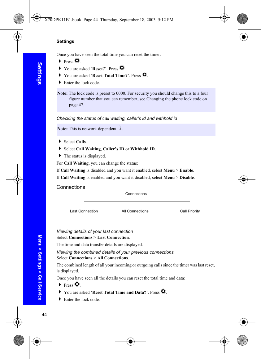 44SettingsSettingsOnce you have seen the total time you can reset the timer:Press Q.You are asked ‘Reset?’. Press Q.You are asked ‘Reset Total Time?’. Press Q.Enter the lock code.Checking the status of call waiting, caller’s id and withhold idSelect Calls.Select Call Waiting, Caller’s ID or Withhold ID.The status is displayed.For Call Waiting, you can change the status:If Call Waiting is disabled and you want it enabled, select Menu &gt; Enable.If Call Waiting is enabled and you want it disabled, select Menu &gt; Disable.ConnectionsViewing details of your last connectionSelect Connections &gt; Last Connection.The time and data transfer details are displayed.Viewing the combined details of your previous connectionsSelect Connections &gt; All Connections.The combined length of all your incoming or outgoing calls since the timer was last reset, is displayed.Once you have seen all the details you can reset the total time and data:Press Q.You are asked ‘Reset Total Time and Data?’. Press Q.Enter the lock code.Note: The lock code is preset to 0000. For security you should change this to a four figure number that you can remember, see Changing the phone lock code on page 47.Note: This is network dependent R.ConnectionsAll ConnectionsLast Connection Call PriorityMenu &gt; Settings &gt; Call ServiceX70DPK11B1.book  Page 44  Thursday, September 18, 2003  5:12 PM