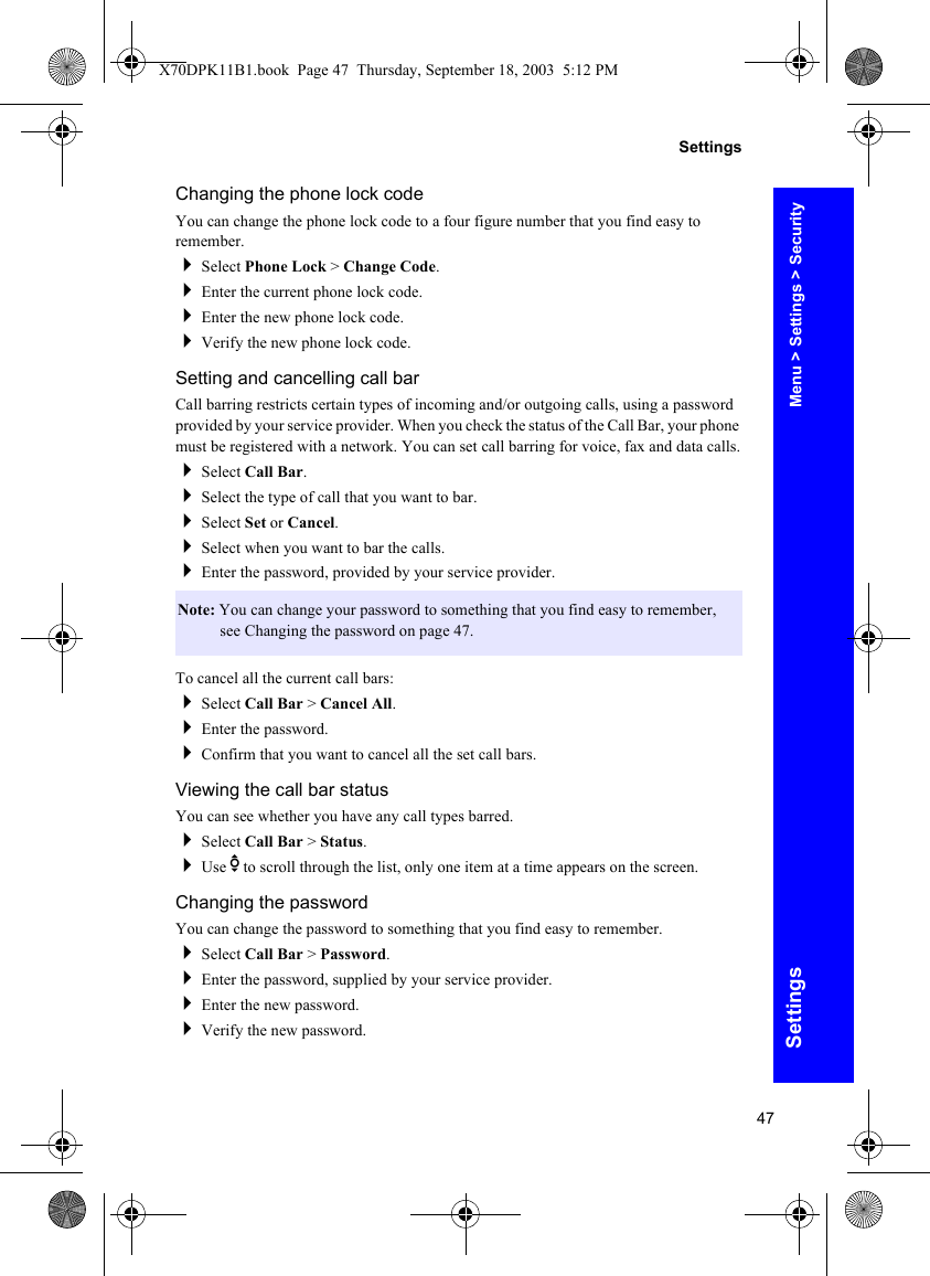 47SettingsSettingsChanging the phone lock codeYou can change the phone lock code to a four figure number that you find easy to remember.Select Phone Lock &gt; Change Code.Enter the current phone lock code.Enter the new phone lock code.Verify the new phone lock code.Setting and cancelling call barCall barring restricts certain types of incoming and/or outgoing calls, using a password provided by your service provider. When you check the status of the Call Bar, your phone must be registered with a network. You can set call barring for voice, fax and data calls.Select Call Bar.Select the type of call that you want to bar.Select Set or Cancel.Select when you want to bar the calls.Enter the password, provided by your service provider.To cancel all the current call bars:Select Call Bar &gt; Cancel All.Enter the password.Confirm that you want to cancel all the set call bars.Viewing the call bar statusYou can see whether you have any call types barred.Select Call Bar &gt; Status.Use e to scroll through the list, only one item at a time appears on the screen.Changing the passwordYou can change the password to something that you find easy to remember.Select Call Bar &gt; Password.Enter the password, supplied by your service provider.Enter the new password.Verify the new password.Note: You can change your password to something that you find easy to remember, see Changing the password on page 47.Menu &gt; Settings &gt; SecurityX70DPK11B1.book  Page 47  Thursday, September 18, 2003  5:12 PM