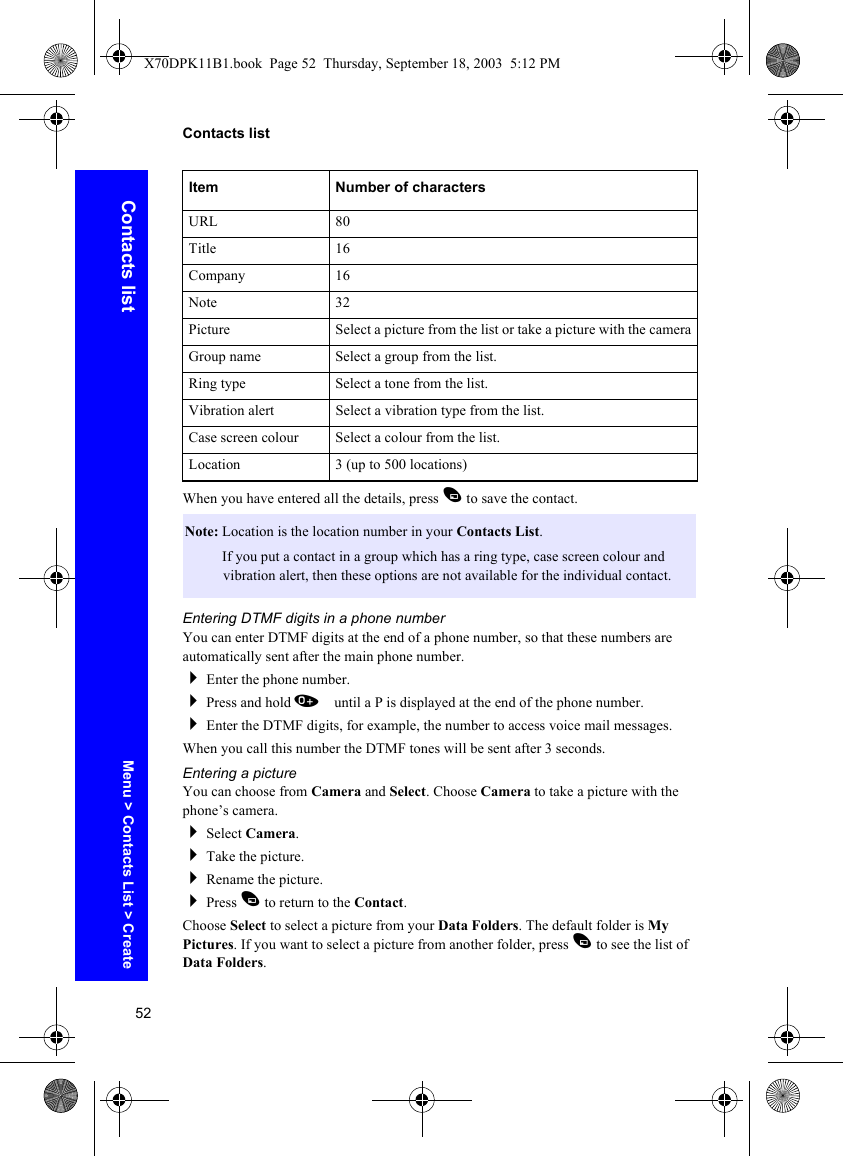 52Contacts listContacts listWhen you have entered all the details, press A to save the contact.Entering DTMF digits in a phone numberYou can enter DTMF digits at the end of a phone number, so that these numbers are automatically sent after the main phone number.Enter the phone number.Press and hold 0 until a P is displayed at the end of the phone number.Enter the DTMF digits, for example, the number to access voice mail messages.When you call this number the DTMF tones will be sent after 3 seconds.Entering a pictureYou can choose from Camera and Select. Choose Camera to take a picture with the phone’s camera.Select Camera.Take the picture.Rename the picture.Press A to return to the Contact.Choose Select to select a picture from your Data Folders. The default folder is My Pictures. If you want to select a picture from another folder, press A to see the list of Data Folders.URL 80Title 16Company 16Note 32Picture Select a picture from the list or take a picture with the cameraGroup name Select a group from the list.Ring type Select a tone from the list.Vibration alert Select a vibration type from the list.Case screen colour Select a colour from the list.Location 3 (up to 500 locations)Note: Location is the location number in your Contacts List.Note: If you put a contact in a group which has a ring type, case screen colour and vibration alert, then these options are not available for the individual contact.Item Number of charactersMenu &gt; Contacts List &gt; CreateX70DPK11B1.book  Page 52  Thursday, September 18, 2003  5:12 PM
