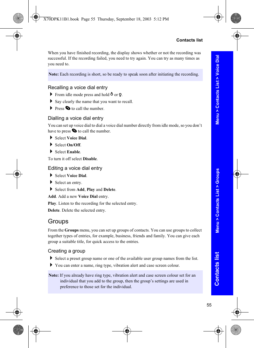 55Contacts listContacts listWhen you have finished recording, the display shows whether or not the recording was successful. If the recording failed, you need to try again. You can try as many times as you need to.Recalling a voice dial entryFrom idle mode press and hold b or a.Say clearly the name that you want to recall.Press D to call the number.Dialling a voice dial entryYou can set up voice dial to dial a voice dial number directly from idle mode, so you don’t have to press D to call the number.Select Voice Dial.Select On/Off.Select Enable.To turn it off select Disable.Editing a voice dial entrySelect Voice Dial.Select an entry.Select from Add, Play and Delete.Add. Add a new Voice Dial entry.Play. Listen to the recording for the selected entry.Delete. Delete the selected entry.GroupsFrom the Groups menu, you can set up groups of contacts. You can use groups to collect together types of entries, for example, business, friends and family. You can give each group a suitable title, for quick access to the entries.Creating a groupSelect a preset group name or one of the available user group names from the list.You can enter a name, ring type, vibration alert and case screen colour.Note: Each recording is short, so be ready to speak soon after initiating the recording.Note: If you already have ring type, vibration alert and case screen colour set for an individual that you add to the group, then the group’s settings are used in preference to those set for the individual.Menu &gt; Contacts List &gt; Voice DialMenu &gt; Contacts List &gt; GroupsX70DPK11B1.book  Page 55  Thursday, September 18, 2003  5:12 PM